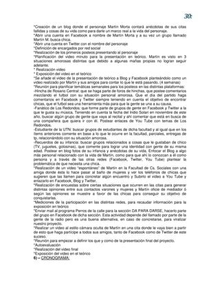 30:
*Creación de un blog donde el personaje Martín Morta contará anécdotas de sus citas
fallidas y cosas de su vida como para darle un marco real a la vida del personaje.
*Abrir una cuenta en Facebook a nombre de Martín Morta y a su vez un grupo llamado
Martín M. busca chica.
*Abrir una cuenta en Twitter con el nombre del personaje
*Definición de encargados por red social
*Realización de los primeros posteos presentando al personaje
*Planificación del video minuto para la presentación en teórico. Martín es visto en 3
situaciones amorosas distintas que debido a algunas mañas propias no logran seguir
adelante.
* Realización video
* Exposición del video en el teórico
*Se añade el video de la presentación de teórico a Blog y Facebook planteándolo como un
video realizado por Martín y sus amigos para contar lo que le está pasando. (4 semanas)
*Reunión para planificar temáticas semanales para los posteos en las distintas plataformas:
-Hincha de Rosario Central: que se haga parte de foros de hinchas, que postee comentarios
mezclando el futbol con su situación personal amorosa. Que el día del partido haga
comentarios en Facebook y Twitter siempre teniendo en cuenta el objetivo de encontrar
chicas, que el futbol sea una herramienta más para que la gente se una a su causa.
-Fanático de Los Redondos: que forme parte de grupos de gente en Facebook y Twitter a la
que le gusta su música. Teniendo en cuenta la fecha del Indio Solari en noviembre de este
año, buscar algún grupo de gente que vaya al recital y ahí comentar que está en busca de
una compañera que quiera ir con él. Postear enlaces de You Tube con temas de Los
Redondos.
-Estudiante de la UTN: buscar grupos de estudiantes de dicha facultad y al igual que en los
ítems anteriores comente en base a lo que le ocurre en la facultad, parciales, entregas de
tp, relacionándolo con su situación amorosa.
-Recuerdos de su infancia: buscar grupos relacionados a cosas que le gustaban de chico
(TV, juguetes, golosinas), que comente para lograr una identidad con gente de su misma
edad. Postear en blog fotos de su infancia y anécdotas de su vida. Enfocar el Blog a algo
más personal relacionado con la vida de Martín, como para que ahí lo conozcan a él como
persona y a través de las otras redes (Facebook, Twitter, You Tube) plantear la
problemática de que necesita una chica.
*Realización de un video “espontáneo” de Martín en la Facultad de Cs. Sociales con una
amiga donde ésta lo hace pasar al baño de mujeres y ver los teléfonos de chicas que
sugieren que las llamen para concretar algún encuentro y Subirlo el video a You Tube y
enlazarlo en Facebook, Blog y Twitter.
*Realización de encuestas sobre ciertas situaciones que ocurren en las citas para generar
distintas opiniones entre sus contactos varones y mujeres y Martín oficie de mediador ó
según las opiniones se muestre a favor de las chicas para conseguir su objetivo de
conquistarlas.
*Mediciones de la participación en las distintas redes, para recaudar información para la
exposición en teórico
*Enviar mail al programa Perros de la calle para la sección DA PARA DARSE, hacerlo parte
del grupo en Facebook de dicha sección. Esta actividad depende del llamado por parte de la
gente de la radio pero es una buena alternativa, en caso de concretarse, para viralizar
nuestro proyecto.
*Realizar un video al estilo cámara oculta de Martín en una cita donde le vaya bien a partir
de esto que haga partícipe a todos sus amigos, tanto de Facebook como de Twitter de este
suceso.
*Reunión para empezar a definir los que y como de la presentación final del proyecto.
*Autoevaluación
*Realización del video final
*Exposición del video en el teórico
6) – CRONOGRAMA:
 