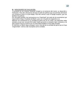 32:
8) – INDICADORES DE EVALUACIÓN:
 El proyecto se va a evaluar haciendo hincapié en el comienzo del mismo, su desarrollo y
finalización. Para ello utilizaremos técnicas al estilo de gráficos que nos permitan demostrar
con números el éxito o no del trabajo. Para ello vamos a usar el Goolge analytics, que nos
facilitara los gráficos.
Por otra parte también nos centraremos en el “feed back” por parte de los comentarios que
haya tenido el blog o Facebook de Martin, para ver si la gente se engancho o no.
Además nos centraremos en la cantidad de gente que se ha unido a las diferentes redes
sociales ya que eso nos permitirá saber hasta qué punto el proyecto logro viralizarse y de
esta manera marcar el camino por la continuidad de Martin en las redes sociales.
En definitiva, si Martin logra conseguir novia, más allá de la cantidad de gente que se haya
“enganchado”, vamos a dar el proyecto como cumplido.
 