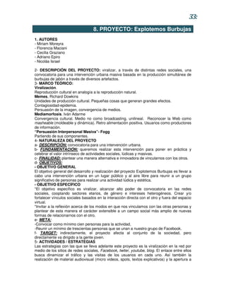 33:
                                   8. PROYECTO: Explotemos Burbujas
1. AUTORES
- Miriam Moreyra
- Florencia Maciani
- Cecilia Graziano
- Adriano Epiro
- Nicolás Israel

2- DESCRIPCIÓN DEL PROYECTO: viralizar, a través de distintas redes sociales, una
convocatoria para una intervención urbana masiva basada en la producción simultánea de
burbujas de jabón a través de diversos artefactos.
3- MARCO TEÓRICO:
Viralización.
Reproducción cultural en analogía a la reproducción natural.
Memes, Richard Dowkins
Unidades de producción cultural. Pequeñas cosas que generan grandes efectos.
Contagiosidad-epidemia.
Persuasión de la imagen, convergencia de medios.
Mediamorfosis. Iván Adarme
Convergencia cultural. Medio no como broadcasting, unilineal. Reconocer la Web como
masheable (moldeable y dinámica). Retro alimentación positiva. Usuarios como productores
de información.
“Persuasión Interpersonal Masiva”- Fogg
Partiendo de sus componentes.
4- NATURALEZA DEL PROYECTO
a- DESCRIPCIÓN: convocatoria para una intervención urbana.
b- FUNDAMENTACIÓN: queremos realizar esta intervención para poner en práctica y
celebrar el valor intrínseco de actividades sociales, lúdicas y masivas.
c- FINALIDAD: plantear una manera alternativa e innovadora de vincularnos con los otros.
d- OBJETIVOS:
- OBJETIVO GENERAL
El objetivo general del desarrollo y realización del proyecto Explotemos Burbujas es llevar a
cabo una intervención urbana en un lugar público y al aire libre para reunir a un grupo
significativo de personas para realizar una actividad lúdica y estética.
- OBJETIVO ESPECÍFICO
*El objetivo específico es viralizar, alcanzar alto poder de convocatoria en las redes
sociales, cooptando sectores etarios, de género e intereses heterogéneos. Crear y/o
fortalecer vínculos sociales basados en la interacción directa con el otro y fuera del espacio
virtual.
*Invitar a la reflexión acerca de los modos en que nos vinculamos con las otras personas y
plantear de esta manera el carácter extensible a un campo social más amplio de nuevas
formas de relacionarnos con el otro.
e- META:
-Convocar como mínimo cien personas para la actividad,
-Reunir un mínimo de trescientas personas que se unan a nuestro grupo de Facebook.
f- TARGET: indirectamente, el proyecto afecta al conjunto de la sociedad, pero
directamente va dirigido a la gente joven.
5- ACTIVIDADES / ESTRATEGIAS
Las estrategias con las que se lleva adelante este proyecto es la viralización en la red por
medio de los sitios de redes sociales, Facebook, twiter, youtube, blog. El enlace entre ellos
busca dinamizar el tráfico y las visitas de los usuarios en cada uno. Así también la
realización de material audiovisual (micro videos, spots, textos explicativos) y la apertura a
 