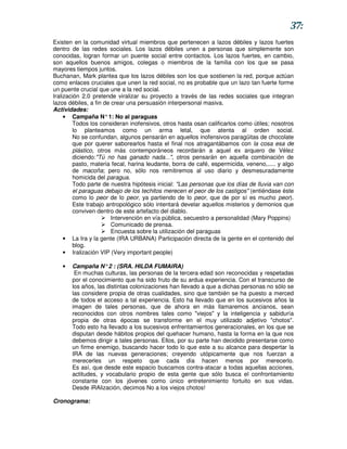 37:
Existen en la comunidad virtual miembros que pertenecen a lazos débiles y lazos fuertes
dentro de las redes sociales. Los lazos débiles unen a personas que simplemente son
conocidas, logran formar un puente social entre contactos. Los lazos fuertes, en cambio,
son aquellos buenos amigos, colegas o miembros de la familia con los que se pasa
mayores tiempos juntos.
Buchanan, Mark plantea que los lazos débiles son los que sostienen la red, porque actúan
como enlaces cruciales que unen la red social, no es probable que un lazo tan fuerte forme
un puente crucial que une a la red social.
Iralización 2.0 pretende viralizar su proyecto a través de las redes sociales que integran
lazos débiles, a fin de crear una persuasión interpersonal masiva.
Actividades:
     • Campaña N° 1: No al paraguas
         Todos los consideran inofensivos, otros hasta osan calificarlos como útiles; nosotros
         lo planteamos como un arma letal, que atenta al orden social.
         No se confundan, algunos pensarán en aquellos inofensivos paragüitas de chocolate
         que por querer saborearlos hasta el final nos atragantábamos con la cosa esa de
         plástico, otros más contemporáneos recordarán a aquel ex arquero de Vélez
         diciendo:"Tú no has ganado nada...", otros pensarán en aquella combinación de
         pasto, materia fecal, harina leudante, borra de café, espermicida, veneno,..... y algo
         de macoña; pero no, sólo nos remitiremos al uso diario y desmesuradamente
         homicida del paragua.
         Todo parte de nuestra hipótesis inicial: "Las personas que los días de lluvia van con
         el paraguas debajo de los techitos merecen el peor de los castigos" (entiéndase éste
         como lo peor de lo peor, ya partiendo de lo peor, que de por sí es mucho peor).
         Este trabajo antropológico sólo intentará develar aquellos misterios y demonios que
         conviven dentro de este artefacto del diablo.
                        Intervención en vía pública, secuestro a personalidad (Mary Poppins)
                        Comunicado de prensa.
                        Encuesta sobre la utilización del paraguas
     • La Ira y la gente (IRA URBANA) Participación directa de la gente en el contenido del
         blog.
     • Iralización VIP (Very important people)

   •   Campaña N° 2 : (SRA. HILDA FUMAIRA)
        En muchas culturas, las personas de la tercera edad son reconocidas y respetadas
       por el conocimiento que ha sido fruto de su ardua experiencia. Con el transcurso de
       los años, las distintas colonizaciones han llevado a que a dichas personas no sólo se
       las considere propia de otras cualidades, sino que también se ha puesto a merced
       de todos el acceso a tal experiencia. Esto ha llevado que en los sucesivos años la
       imagen de tales personas, que de ahora en más llamaremos ancianos, sean
       reconocidos con otros nombres tales como "viejos" y la inteligencia y sabiduría
       propia de otras épocas se transforme en el muy utilizado adjetivo "chotos".
       Todo esto ha llevado a los sucesivos enfrentamientos generacionales, en los que se
       disputan desde hábitos propios del quehacer humano, hasta la forma en la que nos
       debemos dirigir a tales personas. Ellos, por su parte han decidido presentarse como
       un firme enemigo, buscando hacer todo lo que este a su alcance para despertar la
       IRA de las nuevas generaciones; creyendo utópicamente que nos fuerzan a
       merecerles un respeto que cada día hacen menos por merecerlo.
       Es así, que desde este espacio buscamos contra-atacar a todas aquellas acciones,
       actitudes, y vocabulario propio de esta gente que sólo busca el confrontamiento
       constante con los jóvenes como único entretenimiento fortuito en sus vidas.
       Desde iRAlización, decimos No a los viejos chotos!

Cronograma:
 