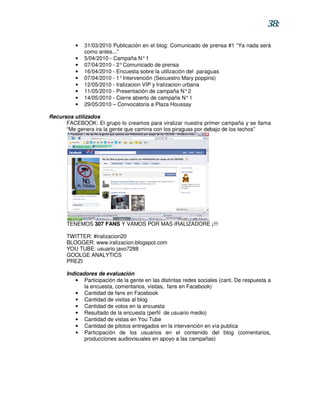 38:

          •   31/03/2010 Publicación en el blog: Comunicado de prensa #1 “Ya nada será
              como antes...”
          •   5/04/2010 - Campaña N° 1
          •   07/04/2010 - 2° Comunicado de prensa
          •   16/04/2010 - Encuesta sobre la utilización del paraguas
          •   07/04/2010 - 1° Intervención (Secuestro Mary poppins)
          •   12/05/2010 - Iralizacion VIP y Iralizacion urbana
          •   11/05/2010 - Presentación de campaña N° 2
          •   14/05/2010 - Cierre abierto de campaña N° 1
          •   29/05/2010 – Convocatoria a Plaza Houssay

Recursos utilizados
      FACEBOOK: El grupo lo creamos para viralizar nuestra primer campaña y se llama
      “Me genera ira la gente que camina con los piraguas por debajo de los techos”




      TENEMOS 307 FANS Y VAMOS POR MAS IRALIZADORE ¡!!!

      TWITTER: #iralizacion20
      BLOGGER: www.iralizacion.blogspot.com
      YOU TUBE: usuario javo7288
      GOOLGE ANALYTICS
      PREZI

      Indicadores de evaluación
         • Participación de la gente en las distintas redes sociales (cant. De respuesta a
             la encuesta, comentarios, visitas, fans en Facebook)
         • Cantidad de fans en Facebook
         • Cantidad de visitas al blog
         • Cantidad de votos en la encuesta
         • Resultado de la encuesta (perfil de usuario medio)
         • Cantidad de vistas en You Tube
         • Cantidad de pilotos entregados en la intervención en vía publica
         • Participación de los usuarios en el contenido del blog (comentarios,
             producciones audiovisuales en apoyo a las campañas)
 