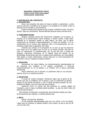 4:
          persuasión interpersonal masiva
          made to stick (hecho para pegar)
          comunicación audiovisual


4. NATURALEZA DEL PROYECTO:
a. DESCRIPCIÓN:
       Crear una campaña del tacho de basura portátil y presentarlo, a priori,
como la solución al problema de la basura y la suciedad en la ciudad. Crear su
aparición en el mercado y comercializarlo.
       A partir de este punto queremos que la gente, mediante la web, nos dé su
opinión, deje sus comentarios, discuta distintas posturas acerca de este tema.

b. FUNDAMENTACIÓN:
       Ninguna campaña acerca del compromiso ciudadano con la basura, la
limpieza y/o la contaminación fueron exitosas, a nuestro criterio. Todas están
basadas en la educación desde un lugar básico –es decir, que la gente
mayormente se comporta irresponsablemente en todos los ámbitos- o en el
cumplimiento de un horario que responde más a la burocratización de una
empresa y llega hasta la aplicación de multas.
       Creemos que enfocar en la educación es un error ya que las personas
tiran cosas en la vía pública que no tiran en un ámbito privado, sea este su
casa, un restaurante, un supermercado, etc. Es por eso que, a través del
proyecto, intentamos enfocarnos en el respeto hacia los demás. En la
generalidad, las personas que tiran un papel es por desinterés, por incomodidad
visto desde un modo individualista, incluso hasta por un nivel preocupante de
valoración nula con respecto al espacio público.

c. FINALIDAD:
       Concientizar los malos hábitos, los comportamientos desinteresados de
las personas con respecto a los lugares compartidos o comunes,
fundamentalmente en la vía pública y en relación con la basura generada
diariamente.
       Hacer reflexionar que la solución no solamente está en una solución
externa, sino en un cambio de actitud.

d. OBJETIVOS:
       A través de nuestra campaña, intentamos lograr que la gente se dé
cuenta que hay un problema con la basura y que no solamente se genera
porque no hay tachos de basura, o con un tacho de basura portátil. Es una
cuestión de hábitos y eso es lo que hay que modificar.
       Queremos tener no menos de 300 personas en nuestra página de
Facebook y que la mayor cantidad posible participe, ya que de cierto modo son
parte de esta situación.
   Nos interesa la interacción, la generación de contenidos propios por parte
de las personas que ingresan a nuestras plataformas.

e. META:
      Educar, Concientizar, Modificar
      En las actitudes desinteresadas para con uno mismo y con los demás.
Lograr que se incorpore el espacio público como propio, ya que lo que es de
uno se cuida más.
 