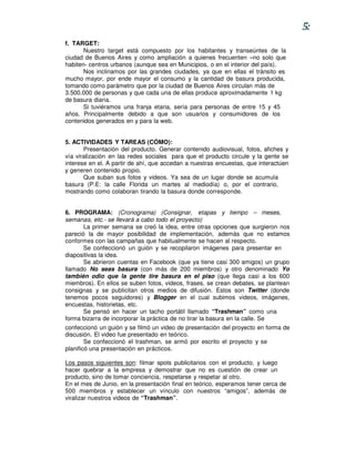 5:
f. TARGET:
       Nuestro target está compuesto por los habitantes y transeúntes de la
ciudad de Buenos Aires y como ampliación a quienes frecuenten –no solo que
habiten- centros urbanos (aunque sea en Municipios, o en el interior del país).
       Nos inclinamos por las grandes ciudades, ya que en ellas el tránsito es
mucho mayor, por ende mayor el consumo y la cantidad de basura producida,
tomando como parámetro que por la ciudad de Buenos Aires circulan más de
3.500.000 de personas y que cada una de ellas produce aproximadamente 1 kg
de basura diaria.
       Si tuviéramos una franja etaria, sería para personas de entre 15 y 45
años. Principalmente debido a que son usuarios y consumidores de los
contenidos generados en y para la web.


5. ACTIVIDADES Y TAREAS (CÓMO):
       Presentación del producto. Generar contenido audiovisual, fotos, afiches y
vía viralización en las redes sociales para que el producto circule y la gente se
interese en el. A partir de ahí, que accedan a nuestras encuestas, que interactúen
y generen contenido propio.
       Que suban sus fotos y videos. Ya sea de un lugar donde se acumula
basura (P.E: la calle Florida un martes al mediodía) o, por el contrario,
mostrando como colaboran tirando la basura donde corresponde.


6. PROGRAMA: (Cronograma) (Consignar, etapas y tiempo – meses,
semanas, etc.- se llevará a cabo todo el proyecto)
       La primer semana se creó la idea, entre otras opciones que surgieron nos
pareció la de mayor posibilidad de implementación, además que no estamos
conformes con las campañas que habitualmente se hacen al respecto.
       Se confeccionó un guión y se recopilaron imágenes para presentar en
diapositivas la idea.
       Se abrieron cuentas en Facebook (que ya tiene casi 300 amigos) un grupo
llamado No seas basura (con más de 200 miembros) y otro denominado Yo
también odio que la gente tire basura en el piso (que llega casi a los 600
miembros). En ellos se suben fotos, videos, frases, se crean debates, se plantean
consignas y se publicitan otros medios de difusión. Estos son Twitter (donde
tenemos pocos seguidores) y Blogger en el cual subimos videos, imágenes,
encuestas, historietas, etc.
       Se pensó en hacer un tacho portátil llamado “Trashman” como una
forma bizarra de incorporar la práctica de no tirar la basura en la calle. Se
confeccionó un guión y se filmó un video de presentación del proyecto en forma de
discusión. El video fue presentado en teórico.
        Se confeccionó el trashman, se armó por escrito el proyecto y se
planificó una presentación en prácticos.

Los pasos siguientes son: filmar spots publicitarios con el producto, y luego
hacer quebrar a la empresa y demostrar que no es cuestión de crear un
producto, sino de tomar conciencia, respetarse y respetar al otro.
En el mes de Junio, en la presentación final en teórico, esperamos tener cerca de
500 miembros y establecer un vínculo con nuestros “amigos”, además de
viralizar nuestros videos de “Trashman”.
 