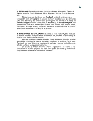 6:
7. RECURSOS (Especificar recursos utilizados: Blogger, Wordpress, Facebook,
Twitter, Youtube, Prezi, Slideshare, Flickr, Myspace, Taringa, Goolge Analytics,
etc.)
        Básicamente nos difundimos por Facebook, en donde tenemos mayor
viralización, tanto en la página de usuario como en los dos grupos que armamos
(“No seas basura” y “Yo también odio que la gente tire basura en el piso”); en
Twitter; Blogger; creamos una cuenta en Youtube; y en Goolge analytics. Nos
dividimos los días de la semana para que en cada jornada haya un post nuevo,
recurriendo a frases, videos, imágenes, encuestas, adivinanzas que se buscan,
seleccionan y modifican a lo largo de la semana.


8. INDICADORES DE EVALUACIÓN: (¿Cómo se va a evaluar? ¿Qué métodos
o técnicas se van a usar para medir los alcances del proyecto, su evolución y la
finalización o continuidad del mismo?).
        Vamos a evaluar con Goolge analytics lo que respecta a visitantes, a como
se modifica o mantiene el nivel de entradas e interés por la temática. Por su parte
Facebook nos va a determinar cuanta gente participa y genera contenidos, más
allá del hecho de agregarse simplemente.
        En cuanto a Twitter, tenemos menos expectativas en cuanto a la
viralización de nuestro proyecto. Lo ideal sería poder desarrollar y evolucionar
conjuntamente en todas las plataformas utilizadas.
 