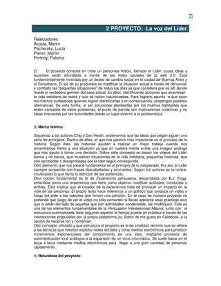 7:
                                            2 PROYECTO: La voz del Líder
Realizadores:
Acosta, Martín
Pechersky, Lucía
Pierini, Martín
Portnoy, Paloma


2)      El proyecto consiste en crear un personaje ficticio, llamado el Líder, cuyas ideas y
acciones serán difundidas a través de las redes sociales de la web 2.0. Está
fundamentalmente motivado por un deseo de cambio social en la ciudad de Buenos Aires y
el Conurbano. El eje de su propuesta es modificar la situación actual a través de denunciar
y combatir las “pequeñas situaciones” de todos los días ya que considera que es allí donde
reside el verdadero germen del caos actual. Es decir, identificando acciones que atraviesan
la vida cotidiana de todos y que se hallan naturalizadas. Para lograrlo apunta a que sean
los mismos ciudadanos quienes logren identificarlas y en consecuencia, propongan posibles
alternativas. De esta forma, al ser soluciones planteadas por los mismos habitantes que
están cansados de estos problemas, el punto de partida son motivaciones colectivas y no
ideas impuestas por las autoridades desde un lugar externo a la problemática.


3) Marco teórico

Siguiendo a los autores Chip y Dan Heath, sostenemos que las ideas que pegan siguen una
serie de principios. Dentro de ellos, el que nos pareció más importante es el principio de la
historia. Según éste, las historias ayudan a realizar un mejor trabajo cuando nos
encontramos frente a una situación ya que en nuestra mente existe una imagen análoga
que nos ayuda a tomar una decisión. Sobre este concepto se basan los videos del Líder
banca y no banca, que muestran situaciones de la vida cotidiana, pequeñas historias, que
son aprobadas o desaprobadas por el líder según corresponda.
Otro elemento que nos parece fundamental es el principio de lo inesperado. Por eso el Líder
siempre sorprende con frases descabelladas y ocurrentes. Según los autores es la contra-
intuitivadad lo que llama la atención de las audiencias.
Otra noción fundamental es la de Experiencia persuasiva, desarrollada por B.J. Fogg,
entendida como una experiencia que tiene como objetivo modificar actitudes, conductas o
ambas. Esto implica que el creador de la experiencia trata de provocar un impacto en la
vida de las personas. El propio texto hace referencia a un político que produce un video y
luego les pide a los videntes que firmen una petición. En el caso de nuestro proyecto se
pretende que luego de ver el video no sólo comenten si llevan adelante esas prácticas sino
que si están del lado de aquellas que son actividades condenadas, las modifiquen. Este es
uno de los elementos fundamentales de la Persuasión Interpersonal Masiva, junto con la
estructura automatizada. Este segundo aspecto lo hemos puesto en práctica a través de las
interacciones propuestas por la propia plataforma.(ej: Botón de me gusta en Facebook, o la
opción de hacerse fan y comentar).
Otro concepto utilizado y que estructura el proyecto es el de viralidad, término que se refiere
a las técnicas que intentan explotar redes sociales y otros medios electrónicos para producir
incrementos exponenciales del conocimiento de una idea, mediante procesos de
autorreplicación viral análogos a la expansión de un virus informático. Se suele basar en el
boca a boca mediante medios electrónicos para llegar a una gran cantidad de personas
rápidamente.

4) Naturaleza del proyecto
 