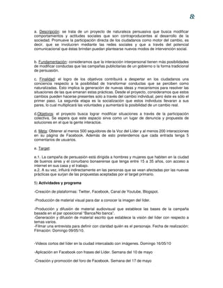 8:

a. Descripción: se trata de un proyecto de naturaleza persuasiva que busca modificar
comportamientos y actitudes sociales que son contraproducentes al desarrollo de la
sociedad. Promueve la participación directa de los ciudadanos como motor del cambio, es
decir, que se involucren mediante las redes sociales y que a través del potencial
comunicacional que éstas brindan puedan plantearse nuevos modos de intervención social.


b. Fundamentación: consideramos que la interacción interpersonal tienen más posibilidades
de modificar conductas que las campañas publicitarias de un gobierno o la forma tradicional
de persuasión.

c. Finalidad: el logro de los objetivos contribuirá a despertar en los ciudadanos una
conciencia respecto a la posibilidad de transformar conductas que se perciben como
naturalizadas. Esto implica la generación de nuevas ideas y mecanismos para resolver las
situaciones de las que emanan estas prácticas. Desde el proyecto, consideramos que estos
cambios pueden hacerse presentes solo a través del cambio individual, pero éste es sólo el
primer paso. La segunda etapa es la socialización que estos individuos llevaran a sus
pares, lo cual multiplicará las voluntades y aumentará la posibilidad de un cambio real.

d.Objetivos: el proyecto busca lograr modificar situaciones a través de la participación
colectiva. Se espera que este espacio sirva como un lugar de denuncia y propuesta de
soluciones en el que la gente interactúe.

d. Meta: Obtener al menos 500 seguidores de la Voz del Líder y al menos 200 interacciones
en su página de Facebook. Además de esto pretendemos que cada entrada tenga 5
comentarios de usuarios.

e. Target:

e.1. La campaña de persuasión está dirigida a hombres y mujeres que habiten en la ciudad
de buenos aires y el conurbano bonaerense que tenga entre 15 a 35 años, con acceso a
internet en sus casa y el trabajo.
e.2. A su vez, influirá indirectamente en las personas que se vean afectadas por las nuevas
prácticas que surjan de las propuestas aceptadas por el target primario.

5) Actividades y programa

-Creación de plataformas: Twitter, Facebook, Canal de Youtube, Blogspot.

-Producción de material visual para dar a conocer la imagen del líder.

-Producción y difusión de material audiovisual que establece las bases de la campaña
basada en el par oposicional “Banca/No banca”.
-Generación y difusión de material escrito que establece la visión del líder con respecto a
temas varios.
-Filmar una entrevista para definir con claridad quién es el personaje. Fecha de realización:
Filmación: Domingo 09/05/10.


-Videos cortos del líder en la ciudad intercalado con imágenes. Domingo 16/05/10

-Aplicación en Facebook con frases del Líder. Semana del 10 de mayo

-Creación y promoción del foro de Facebook. Semana del 17 de mayo
 