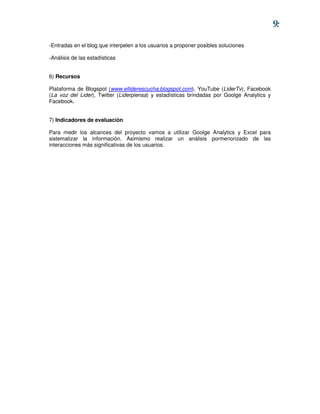 9:

-Entradas en el blog que interpelen a los usuarios a proponer posibles soluciones

-Análisis de las estadísticas


6) Recursos

Plataforma de Blogspot (www.elliderescucha.blogspot.com), YouTube (LiderTv), Facebook
(La voz del Lider), Twitter (Liderpiensa) y estadísticas brindadas por Goolge Analytics y
Facebook.


7) Indicadores de evaluación

Para medir los alcances del proyecto vamos a utilizar Goolge Analytics y Excel para
sistematizar la información. Asimismo realizar un análisis pormenorizado de las
interacciones más significativas de los usuarios.
 