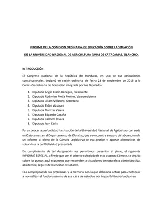 INFORME DE LA COMISIÓN ORDINARIA DE EDUCACIÓN SOBRE LA SITUACIÓN
DE LA UNIVERSIDAD NACIONAL DE AGRICULTURA (UNA) DE CATACAMAS, OLANCHO.
INTRODUCCIÓN
El Congreso Nacional de la República de Honduras, en uso de sus atribuciones
constitucionales, designó en sesión ordinaria de fecha 23 de noviembre de 2016 a la
Comisión ordinaria de Educación integrada por los Diputados:
1. Diputado Ángel Darío Banegas, Presidente.
2. Diputado Rodimiro Mejía Merino, Vicepresidente
3. Diputada Liliam Villatoro, Secretaria
4. Diputado Elden Vásquez
5. Diputada Maritza Varela
6. Diputado Edgardo Casaña
7. Diputada Carmen Rivera
8. Diputado Iván Calix
Para conocer a profundidad la situación de la Universidad Nacional de Agricultura con sede
en Catacamas,en elDepartamento de Olancho, que seencuentra en paro de labores, rendir
un informe al pleno de la Cámara Legislativa de esa gestión y aportar alternativas de
solución a la conflictividad presentada.
En cumplimiento de tal designación nos permitimos presentar al pleno, el siguiente
INFORME ESPECIAL, afin de que con el criterio colegiado de esta augustaCámara, se decida
sobre los puntos aquí expuestos que responden a situaciones de naturaleza administrativa,
académica, legal y de bienestar estudiantil.
Esa complejidad de los problemas y la premura con la que debemos actuar para contribuir
a normalizar el funcionamiento de esa casa de estudios nos imposibilitó profundizar en
 