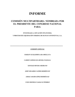 INFORME
COMISIÓN MULTIPARTIDARIA NOMBRADA POR
EL PRESIDENTE DEL CONGRESO NACIONAL
PARA:
INVESTIGAR LA SITUACIÓN FINANCIERA
Y PROCESO DE LIQUIDACIÓN FORZOSA DE BANCO CONTINENTAL, S.A.
COMISIÓN ESPECIAL
MARLON GUILLERMO LARA ORELLANA
CARMEN ESPERANZA RIVERA PAGOAGA
GONZALO RIVERA MEDRANO
JOSÉ EDGARDO CASTRO RODRÍGUEZ
EDRAS AMADO LÓPEZ RODRÍGUEZ
YURI CRISTHIAN SABAS GUTÍERREZ
 