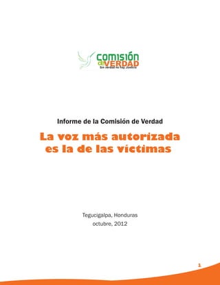 Informe de la Comisión de Verdad

La voz más autorizada
 es la de las víctimas




         Tegucigalpa, Honduras
             octubre, 2012




                                     1
 