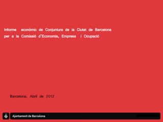 Informe econòmic de Conjuntura de la Ciutat de Barcelona
per a la Comissió d’Economia, Empresa i Ocupació




   Barcelona, Abril de 2012
 