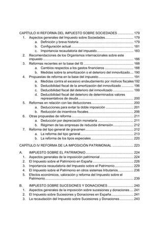 CAPÍTULO III REFORMA DEL IMPUESTO SOBRE SOCIEDADES ................. 179
1. Aspectos generales del Impuesto sobre Sociedades............................... 179
a. Definición y breve historia ........................................................... 179
b. Configuración actual.................................................................... 181
c. Importancia recaudatoria del impuesto........................................ 183
2. Recomendaciones de los Organismos internacionales sobre este
impuesto .................................................................................................. 186
3. Reformas recientes en la base del IS ...................................................... 188
a. Cambios respectos a los gastos financieros ............................... 188
b. Medidas sobre la amortización o el deterioro del inmovilizado.... 190
4. Propuestas de reforma en la base del impuesto...................................... 191
a. Medidas contra el excesivo endeudamiento por motivos fiscales192
b. Deducibilidad fiscal de la amortización del inmovilizado ............. 196
c. Deducibilidad fiscal del deterioro del inmovilizado ...................... 199
d. Deducibilidad fiscal del deterioro de determinados valores
representativos de deuda............................................................ 200
5. Reformas en relación con las deducciones.............................................. 200
a. Deducciones para evitar la doble imposición .............................. 201
b. Reducción de incentivos fiscales................................................. 206
6. Otras propuestas de reforma ................................................................... 211
a. Deducción por depreciación monetaria....................................... 211
b. Régimen de las empresas de reducida dimensión...................... 212
7. Reforma del tipo general de gravamen.................................................... 212
a. La reforma del tipo general.......................................................... 213
b. La reforma de los tipos especiales.............................................. 220
CAPÍTULO IV REFORMA DE LA IMPOSICIÓN PATRIMONIAL ....................... 223
A. IMPUESTO SOBRE EL PATRIMONIO.................................................... 224
1. Aspectos generales de la imposición patrimonial .................................... 224
2. El Impuesto sobre el Patrimonio en España ............................................ 226
3. Importancia recaudatoria del Impuesto sobre el Patrimonio .................... 229
4. El Impuesto sobre el Patrimonio en otros sistemas tributarios................. 236
5. Efectos económicos, valoración y reforma del Impuesto sobre el
Patrimonio................................................................................................ 239
B. IMPUESTO SOBRE SUCESIONES Y DONACIONES............................ 240
1. Aspectos generales de la imposición sobre sucesiones y donaciones.... 241
2. El Impuesto sobre Sucesiones y Donaciones en España........................ 241
3. La recaudación del Impuesto sobre Sucesiones y Donaciones............... 243
 
