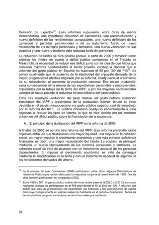 92
Comisión de Expertos16
. Esas reformas supusieron, entre otras de menor
trascendencia, una importante reducción de exenciones, una reestructuración y
nueva definición de los rendimientos computables, una nueva definición de las
ganancias y pérdidas patrimoniales y de su tratamiento fiscal, un nuevo
tratamiento de los mínimos personales y familiares, una nueva valoración de sus
cuantías y una nueva y bastante más reducida tarifa de gravamen.
La reducción de tarifas se hizo posible porque, a partir de 2006 y tomando como
objetivo los límites en cuanto a déficit público contenidos en el Tratado de
Maastricht, la necesidad de reducir ese déficit, junto con la idea de que había que
conceder mayores oportunidades al sector privado, condujo a plantear que el
volumen del gasto público en España no superase el 40 por 100 del PIB17
. Se
pensó igualmente que el aumento de la elasticidad del impuesto derivada de la
mayor progresividad efectiva originada por su reforma, coadyuvaría al crecimiento
de su recaudación al aumentar la producción nacional. Esa mayor producción
sería consecuencia de la mejora de las expectativas personales y empresariales,
impulsadas por la rebaja de la tarifa del IRPF, y por las mayores oportunidades
abiertas al sector privado al reducirse el peso relativo del gasto público.
Esos tres objetivos –reducción del peso relativo del gasto público, reducción
simultánea del IRPF y crecimiento de la producción interior- tenían su inicio
decidido en el ajuste presupuestario vía gasto público seguido, casi de inmediato,
por la reforma del IRPF. La política monetaria coadyuvó eficientemente a esos
objetivos al reducir los tipos de interés, lo que se hizo posible por las menores
presiones del déficit público sobre la financiación de la economía.
h. El principio de la dualización del IRPF en la reforma de 2006
A finales de 2006 se aprobó otra reforma del IRPF. Esa reforma pretendía varios
objetivos entre los que destacaban una mayor equidad, una mejora en la cohesión
social, un mayor impulso el crecimiento económico y una más elevada suficiencia
financiera, es decir, una mayor recaudación del tributo. La equidad se persiguió
mediante un nuevo planteamiento de los mínimos personales y familiares. La
cohesión social se trató de alcanzar con un tratamiento especial de las personas
dependientes. El impulso al crecimiento económico se trató de conseguir
mediante la simplificación de la tarifa y con un tratamiento especial de algunos de
los rendimientos derivados del ahorro.
16
En la primera de esas Comisiones (1998) participaron, entre otros, algunos Catedráticos de
Hacienda Pública que habían elaborado la respuesta conjunta al cuestionario de 1989. Dos de
ellos también participaron en la segunda (2002).
17
Entre 1995 y 2001 el gasto público total en términos reales pasó de 5.029,0 a 5.331,2 euros por
habitante, aunque su participación en el PIB cayó desde el 45 al 39,6 por 100. A ello hay que
añadir que solo las prestaciones por desempleo, los intereses y las subvenciones de capital
disminuyeron ligeramente en valores reales por habitante en el periodo considerado. Todas las
demás partidas de gasto aumentaron en términos reales por habitante.
 