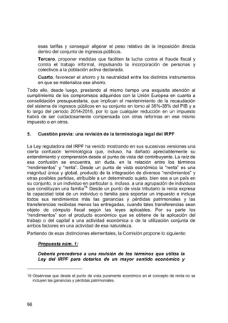 96
esas tarifas y conseguir aligerar el peso relativo de la imposición directa
dentro del conjunto de ingresos públicos.
Tercero, proponer medidas que faciliten la lucha contra el fraude fiscal y
contra el trabajo informal, impulsando la incorporación de personas y
colectivos a la población activa declarada.
Cuarto, favorecer el ahorro y la neutralidad entre los distintos instrumentos
en que se materializa ese ahorro.
Todo ello, desde luego, prestando al mismo tiempo una exquisita atención al
cumplimiento de los compromisos adquiridos con la Unión Europea en cuanto a
consolidación presupuestaria, que implican el mantenimiento de la recaudación
del sistema de ingresos públicos en su conjunto en torno al 36%-38% del PIB y a
lo largo del periodo 2014-2016, por lo que cualquier reducción en un impuesto
habrá de ser cuidadosamente compensada con otras reformas en ese mismo
impuesto o en otros.
5. Cuestión previa: una revisión de la terminología legal del IRPF
La Ley reguladora del IRPF ha venido mostrando en sus sucesivas versiones una
cierta confusión terminológica que, incluso, ha dañado apreciablemente su
entendimiento y comprensión desde el punto de vista del contribuyente. La raíz de
esa confusión se encuentra, sin duda, en la relación entre los términos
“rendimientos” y “renta”. Desde un punto de vista económico la “renta” es una
magnitud única y global, producto de la integración de diversos “rendimientos” y
otras posibles partidas, atribuible a un determinado sujeto, bien sea a un país en
su conjunto, a un individuo en particular o, incluso, a una agrupación de individuos
que constituyan una familia19.
Desde un punto de vista tributario la renta expresa
la capacidad total de un individuo o familia para soportar un impuesto e incluye
todos sus rendimientos más las ganancias y pérdidas patrimoniales y las
transferencias recibidas menos las entregadas, cuando tales transferencias sean
objeto de cómputo fiscal según las leyes aplicables. Por su parte los
“rendimientos” son el producto económico que se obtiene de la aplicación del
trabajo o del capital a una actividad económica o de la utilización conjunta de
ambos factores en una actividad de esa naturaleza.
Partiendo de esas distinciones elementales, la Comisión propone lo siguiente:
Propuesta núm. 1:
Debería procederse a una revisión de los términos que utiliza la
Ley del IRPF para dotarlos de un mayor sentido económico y
19 Obsérvese que desde el punto de vista puramente económico en el concepto de renta no se
incluyen las ganancias y pérdidas patrimoniales.
 