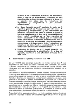98
no fuese el de su descuento de la suma de rendimientos
netos, a efectos de transparencia informativa la base
imponible debería descontar tales mínimos en la forma que
se describe más abajo para las reducciones por
dependencia y envejecimiento o por pensiones
compensatorias.
e) La “base liquidable general” resultaría de restar de la
imponible general las “reducciones por situaciones de
dependencia y envejecimiento” y las “reducciones por
pensiones compensatorias” hasta el límite de la cuantía de
esa base imponible general. A su vez, la “base liquidable del
ahorro” estaría constituida por la “base imponible del
ahorro” disminuida en la cantidad que se compensase,
dentro de los límites establecidos, por el resultado neto de
ganancias y pérdidas patrimoniales y por las cuantías no
compensadas en la base general de las “reducciones por
situaciones de dependencia y envejecimiento” y de las
“reducciones por pensiones compensatorias”.
f) Finalmente, la reforma del IRPF debería pretender una
notable sistematización y simplificación de la Ley del
impuesto, recurriendo a una refundición ordenada de su
texto actual.
6. Supuestos de no sujeción y exenciones en el IRPF
La Ley 35/2006 solo contempla supuestos de rentas exentas (art. 7) que
responden en casi todos los casos a razones bien justificadas, en muchas
ocasiones derivadas de las penosas circunstancias en que se perciben tales
rentas y en otras por el deseo de premiar conductas altamente valoradas por la
sociedad.
La Comisión ha debatido ampliamente sobre si todas las posibles circunstancias
que acompañan a la percepción de determinadas rentas deben ser consideradas
como suficientes para la exención de tales rentas en este tributo. A tales efectos
ha tratado de encuadrar las actuales exenciones en cuatro grandes grupos para
justificar su existencia. El primero comprende las exenciones que se refieren a
compensaciones por pérdidas sufridas, aunque éstas más bien deberían definirse
como supuestos de no sujeción al impuesto. El segundo grupo se refiere a las
exenciones que se conceden por el honor y distinción a que se hacen acreedoras
determinadas conductas. El tercer grupo se corresponde con las exenciones cuya
finalidad es reducir la cuantía del gasto público. Y, finalmente, el cuarto se refiere
a las exenciones que pretenden constituir auténticos incentivos fiscales.
Respecto al primer grupo de exenciones –es decir, respecto a las exenciones que
pretenden compensar pérdidas- la Comisión ha llegado a la conclusión de que los
 