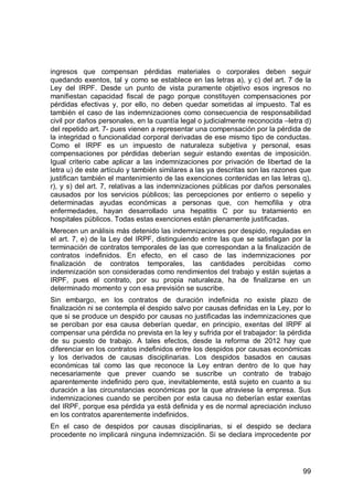 99
ingresos que compensan pérdidas materiales o corporales deben seguir
quedando exentos, tal y como se establece en las letras a), y c) del art. 7 de la
Ley del IRPF. Desde un punto de vista puramente objetivo esos ingresos no
manifiestan capacidad fiscal de pago porque constituyen compensaciones por
pérdidas efectivas y, por ello, no deben quedar sometidas al impuesto. Tal es
también el caso de las indemnizaciones como consecuencia de responsabilidad
civil por daños personales, en la cuantía legal o judicialmente reconocida –letra d)
del repetido art. 7- pues vienen a representar una compensación por la pérdida de
la integridad o funcionalidad corporal derivadas de ese mismo tipo de conductas.
Como el IRPF es un impuesto de naturaleza subjetiva y personal, esas
compensaciones por pérdidas deberían seguir estando exentas de imposición.
Igual criterio cabe aplicar a las indemnizaciones por privación de libertad de la
letra u) de este artículo y también similares a las ya descritas son las razones que
justifican también el mantenimiento de las exenciones contenidas en las letras q),
r), y s) del art. 7, relativas a las indemnizaciones públicas por daños personales
causados por los servicios públicos; las percepciones por entierro o sepelio y
determinadas ayudas económicas a personas que, con hemofilia y otra
enfermedades, hayan desarrollado una hepatitis C por su tratamiento en
hospitales públicos. Todas estas exenciones están plenamente justificadas.
Merecen un análisis más detenido las indemnizaciones por despido, reguladas en
el art. 7, e) de la Ley del IRPF, distinguiendo entre las que se satisfagan por la
terminación de contratos temporales de las que correspondan a la finalización de
contratos indefinidos. En efecto, en el caso de las indemnizaciones por
finalización de contratos temporales, las cantidades percibidas como
indemnización son consideradas como rendimientos del trabajo y están sujetas a
IRPF, pues el contrato, por su propia naturaleza, ha de finalizarse en un
determinado momento y con esa previsión se suscribe.
Sin embargo, en los contratos de duración indefinida no existe plazo de
finalización ni se contempla el despido salvo por causas definidas en la Ley, por lo
que si se produce un despido por causas no justificadas las indemnizaciones que
se perciban por esa causa deberían quedar, en principio, exentas del IRPF al
compensar una pérdida no prevista en la ley y sufrida por el trabajador: la pérdida
de su puesto de trabajo. A tales efectos, desde la reforma de 2012 hay que
diferenciar en los contratos indefinidos entre los despidos por causas económicas
y los derivados de causas disciplinarias. Los despidos basados en causas
económicas tal como las que reconoce la Ley entran dentro de lo que hay
necesariamente que prever cuando se suscribe un contrato de trabajo
aparentemente indefinido pero que, inevitablemente, está sujeto en cuanto a su
duración a las circunstancias económicas por la que atraviese la empresa. Sus
indemnizaciones cuando se perciben por esta causa no deberían estar exentas
del IRPF, porque esa pérdida ya está definida y es de normal apreciación incluso
en los contratos aparentemente indefinidos.
En el caso de despidos por causas disciplinarias, si el despido se declara
procedente no implicará ninguna indemnización. Si se declara improcedente por
 