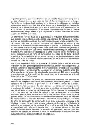 110
requisitos: primero, que sean obtenidos en un periodo de generación superior a
los dos años y, segundo, que no se perciban de forma fraccionada en el tiempo.
Por tanto, los rendimientos irregulares en el tiempo y los obtenidos en periodos
plurianuales superiores a los dos años tienen en la actualidad un tratamiento
tributario especial que, en líneas generales, consiste en reducir su cuantía en un
40%. Pero ha de advertirse que, si se trata de rendimientos de trabajo, la cuantía
del rendimiento íntegro sobre el que se practica la referida reducción no puede
superar los 300.000 € anuales.
La reforma del IRPF de 1998 fue la que introdujo la reducción de los rendimientos
que acaban de describirse, estableciendo un porcentaje del 30% para la misma,
aunque sin limitar la cuantía de los rendimientos íntegros objeto de la reducción.
Se trataba con ello de atenuar, mediante un procedimiento sencillo y sin
necesidad de promediar cada rendimiento por su periodo de generación, el efecto
no buscado de una tarifa progresiva de base anual sobre rendimientos generados
en plazos superiores a los dos años o de forma claramente irregular. El porcentaje
inicial del 30% parecía el adecuado para la tarifa existente en ese momento y se
elevó posteriormente al 40% al aumentarse los tipos de la tarifa general
progresiva. Parece evidente, en consecuencia, que si se redujesen los tipos de la
tarifa general del impuesto el referido porcentaje del 40% de reducción también
debería ser objeto de rebaja.
Por lo que respecta al límite de 300.000 € de cuantía sobre la que se aplica la
reducción del 40% para los procedentes del trabajo, existen tres excepciones. La
primera se refiere a las prestaciones de los regímenes de protección a situaciones
de dependencia y envejecimiento generadas en un periodo superior a los dos
años, que tienen derecho a la mencionada reducción del 40% siempre que las
prestaciones se perciban en forma de capital, caso en el que no se les aplica el
límite de los 300.000 € anuales.
La segunda excepción se refiere los rendimientos derivados del ejercicio de
opciones de compra de acciones o participaciones por los trabajadores. Su mera
concesión no está sometida a gravamen pero sí lo está el ejercicio de la opción.
Los rendimientos derivados de ese ejercicio se consideran siempre como
procedentes del trabajo y no como ganancias o pérdidas patrimoniales. Como el
ejercicio de esas opciones se efectúa después de los dos años de su concesión
por la empresa, se les aplica la reducción por rendimientos de naturaleza
plurianual, pero el límite para la cuantía a la que se aplica la reducción no es el
general de los 300.000€ sino el que represente el salario medio anual del conjunto
de trabajadores de la empresa declarantes por el IRPF multiplicado por el número
de años de generación del rendimiento. Este límite específico se duplica si la
oferta de opciones de compra se hubiese realizado, en las mismas condiciones, a
todos los trabajadores de la empresa. Esta duplicación del límite tiene en la
actualidad una reducidísima incidencia, por lo que debería eliminarse. Por otra
parte, resultaría lógico extender el sistema de gravamen descrito para las
opciones de compra de acciones a todas las retribuciones plurianuales que por
sus características sean asimilables a tales opciones.
 