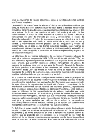 118
entre las revisiones de valores catastrales, ajenas a la velocidad de los cambios
económicos y sociales.
La obtención del nuevo “valor de referencia” de los inmuebles deberá utilizar, por
tanto, la misma base del sistema actual de datos sobre la realidad física de los
inmuebles, pero integrando un nuevo procedimiento estadístico muy amplio y ágil
para estimar de forma casi continua el valor del suelo y el valor de las
construcciones. El valor del suelo urbano se obtendrá por zonas o entornos
homogéneos de valor de mercado por usos y diferenciando el estado de
desarrollo urbanístico. El valor de las construcciones se obtendrá a partir del
método de reposición, calculando su coste actual de acuerdo con su uso y
calidad, y depreciándolo cuando proceda por su antigüedad y estado de
conservación. En el caso de los bienes inmuebles rústicos, estos valores se
obtendrán del mismo modo pero por cultivos y particularizando la valoración en
función del potencial agrario, la distancia a los núcleos de población y el grado de
urbanización de la zona.
La obtención de los valores catastrales de los bienes inmuebles urbanos de
municipios revisados después de 2004 (3.160 municipios del total de 7.594) se
está realizando a partir de ponencias elaboradas con mapas de zonas de valor del
suelo urbano, que permiten reconocer ámbitos homogéneos de valores de
mercado de suelo por cada uno de sus usos. La Dirección General del Catastro,
de forma paralela y simultánea a las revisiones del catastro urbano, viene
elaborando desde 2004 los mapas de valor del suelo de todos los restantes
municipios del territorio de régimen común, en un rango máximo de 60 jerarquías
posibles, definidas de forma que cubran todo el territorio.
En la prueba del nuevo sistema, la asignación de valores a esas 60 jerarquías se
actualiza anualmente de acuerdo con la evolución del mercado obtenida mediante
procedimientos estadísticos que aprovechan la información sobre cada mercado
de que dispone la organización territorial del Catastro, proveniente de la
información suministrada por los notarios (las escrituras públicas), registradores
de la propiedad, sociedades de tasación y agencias inmobiliarias, entre otras, así
como la obtenida de las comprobaciones de valores realizadas por otras
Administraciones tributarias. Su observación y análisis se realiza diariamente de
forma continua y homogénea, de modo que sus conclusiones se reflejan en estos
mapas de valores continuos del suelo, independientes del año de revisión de los
municipios, y están avaladas por millones de muestras de transacciones
realizadas y ofertadas en el mercado, valores que se aplican con ocasión de la
incorporación al Catastro de los inmuebles y de sus alteraciones.
En definitiva, el nuevo modelo de valoración elaborado como acaba de describirse
permite conocer una aproximación realista al valor de mercado de los inmuebles
anualmente y de forma simultánea en todo el territorio de régimen común. El
objetivo que se pretende con su aplicación es la obtención de un “valor de
referencia” de los bienes inmuebles que se aproxime lo más fielmente posible al
valor de mercado de esos inmuebles. Para ello deberá realizarse no solo el
 