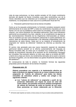 124
vista de esas exclusiones, no tiene sentido someter al IVA ningún rendimiento
derivado del alquiler de bienes inmuebles, pues tales rendimientos son de la
misma naturaleza que los obtenidos por el préstamo o aportación de capitales
mobiliarios, no computados en todo caso en la cuantificación fiscal del IVA.
c. Tributación patrimonial futura de los bienes inmuebles
Como ya se ha expuesto anteriormente, la Comisión considera necesario excluir
definitivamente de la base del IRPF a todos los rendimientos imputados por esos
bienes una vez que se establezca sobre todos los inmuebles, tanto rústicos como
urbanos, una nueva tributación de naturaleza patrimonial. Esta nueva tributación
patrimonial se encuadraría muy bien, además, en el cumplimiento de algunas de
las recomendaciones tributarias de los Organismos internacionales ya citados.
Pero es evidente que esa nueva tributación patrimonial no podría plantearse con
justicia, dado las elevadas discrepancias y las diferentes antigüedades entre las
valoraciones de estos bienes, hasta que no se implante el procedimiento de
asignación de “valores de referencia” mediante las reformas ya descritas más
arriba.
El camino más apropiado para esa nueva imposición especial de naturaleza
patrimonial debería consistir en la reforma sustancialmente del Impuesto de
Bienes Inmuebles (IBI), de modo que no resultase muy costosa para el IRPF la
pérdida de recaudación derivada de la exclusión de los rendimientos imputados
por inmuebles. Esa exclusión debería, en todo caso, dejar en el ámbito del IRPF,
y dentro de su base por ahorro, los rendimientos derivados de la cesión a terceros
de bienes inmuebles, una vez descontados sus gastos fiscalmente deducibles y el
IBI satisfecho28
.
En consecuencia de todo lo anterior, la Comisión formula las siguientes
propuestas para la tributación de los bienes inmuebles:
Propuesta núm. 10:
Debería procederse con urgencia a la implantación efectiva en
todo el territorio de régimen común de un nuevo sistema anual de
asignación de “valores de referencia” para todos los bienes
inmuebles de naturaleza urbana y rústica con arreglo a los
siguientes criterios:
a) Los “valores de referencia” se asignarían a partir de las
ponencias elaboradas con mapas de zonas de valor del
suelo urbano, que permitan reconocer ámbitos homogéneos
de valores de mercado de suelo en función de sus usos.
Esas ponencias se vienen elaborando por la Dirección
28
Al final de este Capítulo se inserta un breve anexo en el que se aclara estos planteamientos
 