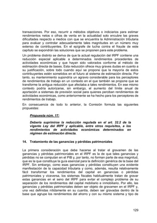 129
transacciones. Por eso, recurrir a métodos objetivos o indiciarios para estimar
rendimientos netos o cifras de venta en la actualidad solo encubre las graves
dificultades respecto a medios con que se encuentra la Administración tributaria
para evaluar y controlar adecuadamente tales magnitudes en un número muy
extenso de contribuyentes. En el epígrafe de lucha contra el fraude de este
capítulo se expondrán las soluciones que se proponen para este problema.
Un problema distinto se deriva de que la actual regulación del IRPF contiene una
reducción especial aplicable a determinados rendimientos procedentes de
actividades económicas y que hayan sido valorados conforme al método de
estimación directa de bases. Esta reducción ofrece muy graves dudas en cuanto a
su justificación, sobre todo cuando aquí se propone que la mayoría de estos
contribuyentes estén sometidos en el futuro al sistema de estimación directa. Por
tanto, su mantenimiento supondría un agravio considerable para los perceptores
de rendimientos de trabajo en un contexto en el que también se propone que se
transforme la antigua reducción que afectaba a tales rendimientos. En ese mismo
contexto podría autorizarse, sin embargo, el aumento del límite anual de
aportación a sistemas de previsión social para quienes perciban rendimientos de
actividades económicas, como anteriormente se ha hecho para los perceptores de
rendimientos de trabajo.
En consecuencia de todo lo anterior, la Comisión formula las siguientes
propuestas:
Propuesta núm. 17:
Debería suprimirse la reducción regulada en el art. 32.2 de la
vigente Ley del IRPF y aplicable, entre otros requisitos, a los
rendimientos de actividades económicas determinados en
régimen de estimación directa.
14. Tratamiento de las ganancias y pérdidas patrimoniales
La primera consideración que debe hacerse al tratar el gravamen de las
ganancias y pérdidas patrimoniales en el IRPF es la de que tales ganancias y
pérdidas no se computan en el PIB y, por tanto, no forman parte de esa magnitud,
que es la que constituye la guía esencial para la definición genérica de la base del
IRPF. Sin embargo, como esas ganancias y pérdidas constituyen una evidente
manifestación de la capacidad tributaria y como, además, resulta relativamente
fácil transformar los rendimientos del capital en ganancias o pérdidas
patrimoniales y viceversa, los sistemas fiscales habitualmente tratan de gravar
estas ganancias en el seno del IRPF para evitar el complejo problema de su
separación de los rendimientos del capital mobiliario e inmobiliario. Por ello, las
ganancias y pérdidas patrimoniales deben ser objeto de gravamen en el IRPF y,
una vez definidas nítidamente en su cuantía, deben ser gravadas dentro de la
base que agrupe los rendimientos del ahorro y con su mismo sistema y tipo de
 