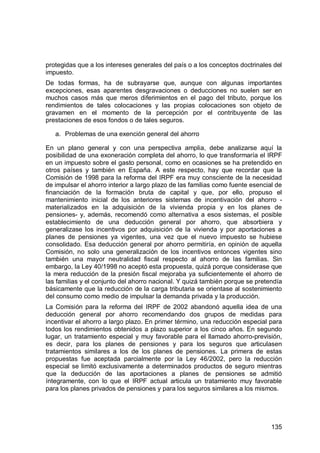 135
protegidas que a los intereses generales del país o a los conceptos doctrinales del
impuesto.
De todas formas, ha de subrayarse que, aunque con algunas importantes
excepciones, esas aparentes desgravaciones o deducciones no suelen ser en
muchos casos más que meros diferimientos en el pago del tributo, porque los
rendimientos de tales colocaciones y las propias colocaciones son objeto de
gravamen en el momento de la percepción por el contribuyente de las
prestaciones de esos fondos o de tales seguros.
a. Problemas de una exención general del ahorro
En un plano general y con una perspectiva amplia, debe analizarse aquí la
posibilidad de una exoneración completa del ahorro, lo que transformaría el IRPF
en un impuesto sobre el gasto personal, como en ocasiones se ha pretendido en
otros países y también en España. A este respecto, hay que recordar que la
Comisión de 1998 para la reforma del IRPF era muy consciente de la necesidad
de impulsar el ahorro interior a largo plazo de las familias como fuente esencial de
financiación de la formación bruta de capital y que, por ello, propuso el
mantenimiento inicial de los anteriores sistemas de incentivación del ahorro -
materializados en la adquisición de la vivienda propia y en los planes de
pensiones- y, además, recomendó como alternativa a esos sistemas, el posible
establecimiento de una deducción general por ahorro, que absorbiera y
generalizase los incentivos por adquisición de la vivienda y por aportaciones a
planes de pensiones ya vigentes, una vez que el nuevo impuesto se hubiese
consolidado. Esa deducción general por ahorro permitiría, en opinión de aquella
Comisión, no solo una generalización de los incentivos entonces vigentes sino
también una mayor neutralidad fiscal respecto al ahorro de las familias. Sin
embargo, la Ley 40/1998 no aceptó esta propuesta, quizá porque considerase que
la mera reducción de la presión fiscal mejoraba ya suficientemente el ahorro de
las familias y el conjunto del ahorro nacional. Y quizá también porque se pretendía
básicamente que la reducción de la carga tributaria se orientase al sostenimiento
del consumo como medio de impulsar la demanda privada y la producción.
La Comisión para la reforma del IRPF de 2002 abandonó aquella idea de una
deducción general por ahorro recomendando dos grupos de medidas para
incentivar el ahorro a largo plazo. En primer término, una reducción especial para
todos los rendimientos obtenidos a plazo superior a los cinco años. En segundo
lugar, un tratamiento especial y muy favorable para el llamado ahorro-previsión,
es decir, para los planes de pensiones y para los seguros que articulasen
tratamientos similares a los de los planes de pensiones. La primera de estas
propuestas fue aceptada parcialmente por la Ley 46/2002, pero la reducción
especial se limitó exclusivamente a determinados productos de seguro mientras
que la deducción de las aportaciones a planes de pensiones se admitió
íntegramente, con lo que el IRPF actual articula un tratamiento muy favorable
para los planes privados de pensiones y para los seguros similares a los mismos.
 