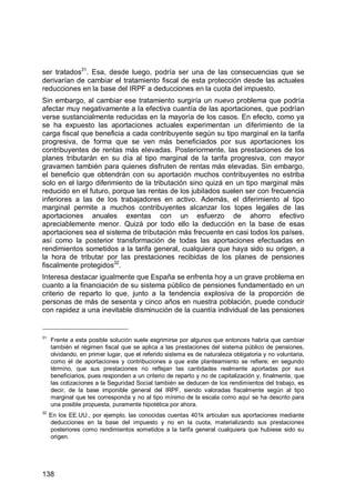 138
ser tratados31
. Esa, desde luego, podría ser una de las consecuencias que se
derivarían de cambiar el tratamiento fiscal de esta protección desde las actuales
reducciones en la base del IRPF a deducciones en la cuota del impuesto.
Sin embargo, al cambiar ese tratamiento surgiría un nuevo problema que podría
afectar muy negativamente a la efectiva cuantía de las aportaciones, que podrían
verse sustancialmente reducidas en la mayoría de los casos. En efecto, como ya
se ha expuesto las aportaciones actuales experimentan un diferimiento de la
carga fiscal que beneficia a cada contribuyente según su tipo marginal en la tarifa
progresiva, de forma que se ven más beneficiados por sus aportaciones los
contribuyentes de rentas más elevadas. Posteriormente, las prestaciones de los
planes tributarán en su día al tipo marginal de la tarifa progresiva, con mayor
gravamen también para quienes disfruten de rentas más elevadas. Sin embargo,
el beneficio que obtendrán con su aportación muchos contribuyentes no estriba
solo en el largo diferimiento de la tributación sino quizá en un tipo marginal más
reducido en el futuro, porque las rentas de los jubilados suelen ser con frecuencia
inferiores a las de los trabajadores en activo. Además, el diferimiento al tipo
marginal permite a muchos contribuyentes alcanzar los topes legales de las
aportaciones anuales exentas con un esfuerzo de ahorro efectivo
apreciablemente menor. Quizá por todo ello la deducción en la base de esas
aportaciones sea el sistema de tributación más frecuente en casi todos los países,
así como la posterior transformación de todas las aportaciones efectuadas en
rendimientos sometidos a la tarifa general, cualquiera que haya sido su origen, a
la hora de tributar por las prestaciones recibidas de los planes de pensiones
fiscalmente protegidos32
.
Interesa destacar igualmente que España se enfrenta hoy a un grave problema en
cuanto a la financiación de su sistema público de pensiones fundamentado en un
criterio de reparto lo que, junto a la tendencia explosiva de la proporción de
personas de más de sesenta y cinco años en nuestra población, puede conducir
con rapidez a una inevitable disminución de la cuantía individual de las pensiones
31
Frente a esta posible solución suele esgrimirse por algunos que entonces habría que cambiar
también el régimen fiscal que se aplica a las prestaciones del sistema público de pensiones,
olvidando, en primer lugar, que el referido sistema es de naturaleza obligatoria y no voluntaria,
como el de aportaciones y contribuciones a que este planteamiento se refiere; en segundo
término, que sus prestaciones no reflejan las cantidades realmente aportadas por sus
beneficiarios, pues responden a un criterio de reparto y no de capitalización y, finalmente, que
las cotizaciones a la Seguridad Social también se deducen de los rendimientos del trabajo, es
decir, de la base imponible general del IRPF, siendo valoradas fiscalmente según al tipo
marginal que les corresponda y no al tipo mínimo de la escala como aquí se ha descrito para
una posible propuesta, puramente hipotética por ahora.
32
En los EE.UU., por ejemplo, las conocidas cuentas 401k articulan sus aportaciones mediante
deducciones en la base del impuesto y no en la cuota, materializando sus prestaciones
posteriores como rendimientos sometidos a la tarifa general cualquiera que hubiese sido su
origen.
 