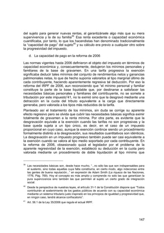 147
del sujeto para generar nuevas rentas, al garantizársele algo más que su mera
supervivencia y la de su familia39.
Esa renta excedente o capacidad económica
cuantificaba, por tanto, lo que los hacendistas han denominado tradicionalmente
la “capacidad de pago” del sujeto40
y su cálculo era previo a cualquier otro sobre
la progresividad del impuesto.
d. La capacidad de pago en la reforma de 2006
Las normas vigentes hasta 2006 definieron el objeto del impuesto en términos de
capacidad económica y, consecuentemente, dedujeron los mínimos personales y
familiares de la base de gravamen. En una tarifa progresiva la exención
significaba deducir tales mínimos del conjunto de rendimientos netos y ganancias
patrimoniales netas, lo que de hecho suponía valorarlos al tipo marginal último de
cada contribuyente, haciendo aparentemente regresiva tal deducción. Por eso la
reforma del IRPF de 2006, aun reconociendo que “el mínimo personal y familiar
constituye la parte de la base liquidable que, por destinarse a satisfacer las
necesidades básicas personales y familiares del contribuyente, no se somete a
tributación por este impuesto”41, no la eximió sino que la desgravó mediante una
detracción en la cuota del tributo equivalente a la carga que directamente
generaba, pero valorada a los tipos más reducidos de la tarifa.
Planteado así el tratamiento de los mínimos, sin duda se corrige su aparente
efecto regresivo pero se olvida que cubrir las necesidades básicas significa eximir
totalmente de gravamen a la renta mínima. Por otra parte, es evidente que la
desgravación equivale a la exención cuando las tarifas no son progresivas y la
base queda sujeta a un tipo único, es decir, en el caso de un impuesto
proporcional en cuyo caso, aunque la exención continúe siendo un procedimiento
formalmente distinto a la desgravación, sus resultados cuantitativos son idénticos.
La desgravación en un impuesto progresivo también puede ser casi equivalente a
la exención cuando se valora al tipo medio soportado por cada contribuyente. En
la reforma de 2006, obsesionado quizá el legislador por el problema de la
aparente regresividad de la exención, estableció su deducción en la cuota pero
valorada mediante un procedimiento de doble liquidación al tipo mínimo que
39
Las necesidades básicas son, desde hace mucho, “...no sólo las que son indispensables para
el sustento, sino todas aquellas cuya falta constituiría, en cierto modo, algo indecoroso entre
las gentes de buena reputación...” en expresión de Adam Smith (La riqueza de las Naciones,
1776, Pág. 769). Hoy el concepto es más amplio y comprende no solo las que garantizan la
pura supervivencia sino también las que permiten al sujeto un cierto grado de integración
social.
40
Desde la perspectiva de nuestras leyes, el artículo 31-1 de la Constitución dispone que “Todos
contribuirán al sostenimiento de los gastos públicos de acuerdo con su capacidad económica
mediante un sistema tributario justo inspirado en los principios de igualdad y progresividad que,
en ningún caso, tendrá alcance confiscatorio”.
41
Art. 56.1 de la Ley 35/2006 que regula el actual IRPF.
 