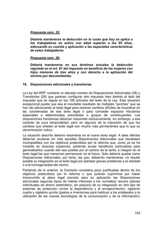 153
Propuesta núm. 25:
Debería mantenerse la deducción en la cuota que hoy se aplica a
los trabajadores en activo con edad superior a los 65 años,
adecuando su cuantía y aplicación a las especiales características
de estos trabajadores
Propuesta núm. 26:
Debería mantenerse en sus términos actuales la deducción
regulada en el art. 81 del impuesto en beneficio de las mujeres con
hijos menores de tres años y con derecho a la aplicación del
mínimo por descendientes.
18. Disposiciones adicionales y transitorias
La Ley del IRPF contiene un elevado número de Disposiciones Adicionales (38) y
Transitorias (26) que parecen configurar otro impuesto bien distinto al lado del
impuesto que se regula en los 108 artículos del texto de la Ley. Esta situación
excepcional puede que sea el inevitable resultado de múltiples “parches” que se
han ido adicionando al texto legal para resolver cambios difíciles de incardinar en
las coordenadas de ese texto legal o para conceder espacios tributarios
especiales a determinadas actividades o grupos de contribuyentes. Las
disposiciones transitorias deberían responder exclusivamente, sin embargo, a ese
carácter de pura temporalidad, pero en algunos da la impresión de que los
cambios que añaden al texto legal son mucho más permanentes que lo que su
denominación indica.
La situación descrita debería resolverse en el nuevo texto legal. A tales efectos
deberían anularse sin más aquellas Disposiciones Adicionales que resultasen
incompatibles con los objetivos pretendidos por la reforma que, como ya se ha
insistido en diversas ocasiones, pretende anular beneficios particulares para
generalizarlos cuando ello sea posible por el camino de la tarifa, e integrar en el
texto legal las que merezcan permanecer en el futuro. Solo debería quedar como
Disposiciones Adicionales, por tanto, las que, debiendo mantenerse, no resulte
posible su integración en el texto legal por plantear graves problemas a la claridad
o a la homogeneidad del mismo.
Partiendo de lo anterior, la Comisión considera poco justificadas dentro de los
objetivos pretendidos por la reforma o que podrían suprimirse por haber
transcurrido el plazo legal previsto para su aplicación las Disposiciones
adicionales segunda (tipos de interés inferiores a los normales); tercera (planes
individuales de ahorro sistemático, sin perjuicio de su integración en otro tipo de
sistemas de protección contra la dependencia y el envejecimiento); vigésimo
cuarta y vigésimo quinta (gastos e inversiones para habituar a los empleados a la
utilización de las nuevas tecnologías de la comunicación y de la información);
 