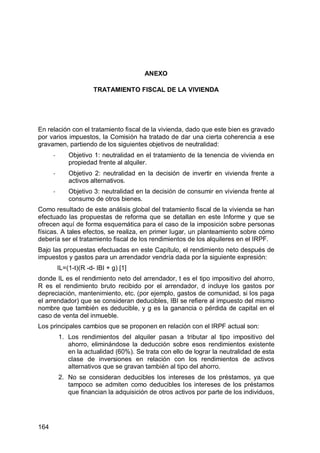 164
ANEXO
TRATAMIENTO FISCAL DE LA VIVIENDA
En relación con el tratamiento fiscal de la vivienda, dado que este bien es gravado
por varios impuestos, la Comisión ha tratado de dar una cierta coherencia a ese
gravamen, partiendo de los siguientes objetivos de neutralidad:
- Objetivo 1: neutralidad en el tratamiento de la tenencia de vivienda en
propiedad frente al alquiler.
- Objetivo 2: neutralidad en la decisión de invertir en vivienda frente a
activos alternativos.
- Objetivo 3: neutralidad en la decisión de consumir en vivienda frente al
consumo de otros bienes.
Como resultado de este análisis global del tratamiento fiscal de la vivienda se han
efectuado las propuestas de reforma que se detallan en este Informe y que se
ofrecen aquí de forma esquemática para el caso de la imposición sobre personas
físicas. A tales efectos, se realiza, en primer lugar, un planteamiento sobre cómo
debería ser el tratamiento fiscal de los rendimientos de los alquileres en el IRPF.
Bajo las propuestas efectuadas en este Capítulo, el rendimiento neto después de
impuestos y gastos para un arrendador vendría dada por la siguiente expresión:
IL=(1-t)(R -d- IBI + g) [1]
donde IL es el rendimiento neto del arrendador, t es el tipo impositivo del ahorro,
R es el rendimiento bruto recibido por el arrendador, d incluye los gastos por
depreciación, mantenimiento, etc. (por ejemplo, gastos de comunidad, si los paga
el arrendador) que se consideran deducibles, IBI se refiere al impuesto del mismo
nombre que también es deducible, y g es la ganancia o pérdida de capital en el
caso de venta del inmueble.
Los principales cambios que se proponen en relación con el IRPF actual son:
1. Los rendimientos del alquiler pasan a tributar al tipo impositivo del
ahorro, eliminándose la deducción sobre esos rendimientos existente
en la actualidad (60%). Se trata con ello de lograr la neutralidad de esta
clase de inversiones en relación con los rendimientos de activos
alternativos que se gravan también al tipo del ahorro.
2. No se consideran deducibles los intereses de los préstamos, ya que
tampoco se admiten como deducibles los intereses de los préstamos
que financian la adquisición de otros activos por parte de los individuos,
 