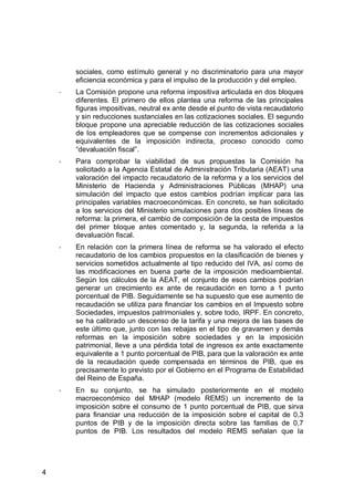 4
sociales, como estímulo general y no discriminatorio para una mayor
eficiencia económica y para el impulso de la producción y del empleo.
- La Comisión propone una reforma impositiva articulada en dos bloques
diferentes. El primero de ellos plantea una reforma de las principales
figuras impositivas, neutral ex ante desde el punto de vista recaudatorio
y sin reducciones sustanciales en las cotizaciones sociales. El segundo
bloque propone una apreciable reducción de las cotizaciones sociales
de los empleadores que se compense con incrementos adicionales y
equivalentes de la imposición indirecta, proceso conocido como
“devaluación fiscal”.
- Para comprobar la viabilidad de sus propuestas la Comisión ha
solicitado a la Agencia Estatal de Administración Tributaria (AEAT) una
valoración del impacto recaudatorio de la reforma y a los servicios del
Ministerio de Hacienda y Administraciones Públicas (MHAP) una
simulación del impacto que estos cambios podrían implicar para las
principales variables macroeconómicas. En concreto, se han solicitado
a los servicios del Ministerio simulaciones para dos posibles líneas de
reforma: la primera, el cambio de composición de la cesta de impuestos
del primer bloque antes comentado y, la segunda, la referida a la
devaluación fiscal.
- En relación con la primera línea de reforma se ha valorado el efecto
recaudatorio de los cambios propuestos en la clasificación de bienes y
servicios sometidos actualmente al tipo reducido del IVA, así como de
las modificaciones en buena parte de la imposición medioambiental.
Según los cálculos de la AEAT, el conjunto de esos cambios podrían
generar un crecimiento ex ante de recaudación en torno a 1 punto
porcentual de PIB. Seguidamente se ha supuesto que ese aumento de
recaudación se utiliza para financiar los cambios en el Impuesto sobre
Sociedades, impuestos patrimoniales y, sobre todo, IRPF. En concreto,
se ha calibrado un descenso de la tarifa y una mejora de las bases de
este último que, junto con las rebajas en el tipo de gravamen y demás
reformas en la imposición sobre sociedades y en la imposición
patrimonial, lleve a una pérdida total de ingresos ex ante exactamente
equivalente a 1 punto porcentual de PIB, para que la valoración ex ante
de la recaudación quede compensada en términos de PIB, que es
precisamente lo previsto por el Gobierno en el Programa de Estabilidad
del Reino de España.
- En su conjunto, se ha simulado posteriormente en el modelo
macroeconómico del MHAP (modelo REMS) un incremento de la
imposición sobre el consumo de 1 punto porcentual de PIB, que sirva
para financiar una reducción de la imposición sobre el capital de 0,3
puntos de PIB y de la imposición directa sobre las familias de 0,7
puntos de PIB. Los resultados del modelo REMS señalan que la
 