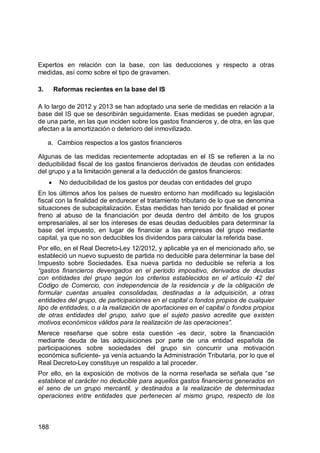 188
Expertos en relación con la base, con las deducciones y respecto a otras
medidas, así como sobre el tipo de gravamen.
3. Reformas recientes en la base del IS
A lo largo de 2012 y 2013 se han adoptado una serie de medidas en relación a la
base del IS que se describirán seguidamente. Esas medidas se pueden agrupar,
de una parte, en las que inciden sobre los gastos financieros y, de otra, en las que
afectan a la amortización o deterioro del inmovilizado.
a. Cambios respectos a los gastos financieros
Algunas de las medidas recientemente adoptadas en el IS se refieren a la no
deducibilidad fiscal de los gastos financieros derivados de deudas con entidades
del grupo y a la limitación general a la deducción de gastos financieros:
No deducibilidad de los gastos por deudas con entidades del grupo
En los últimos años los países de nuestro entorno han modificado su legislación
fiscal con la finalidad de endurecer el tratamiento tributario de lo que se denomina
situaciones de subcapitalización. Estas medidas han tenido por finalidad el poner
freno al abuso de la financiación por deuda dentro del ámbito de los grupos
empresariales, al ser los intereses de esas deudas deducibles para determinar la
base del impuesto, en lugar de financiar a las empresas del grupo mediante
capital, ya que no son deducibles los dividendos para calcular la referida base.
Por ello, en el Real Decreto-Ley 12/2012, y aplicable ya en el mencionado año, se
estableció un nuevo supuesto de partida no deducible para determinar la base del
Impuesto sobre Sociedades. Esa nueva partida no deducible se refería a los
“gastos financieros devengados en el periodo impositivo, derivados de deudas
con entidades del grupo según los criterios establecidos en el artículo 42 del
Código de Comercio, con independencia de la residencia y de la obligación de
formular cuentas anuales consolidadas, destinadas a la adquisición, a otras
entidades del grupo, de participaciones en el capital o fondos propios de cualquier
tipo de entidades, o a la realización de aportaciones en el capital o fondos propios
de otras entidades del grupo, salvo que el sujeto pasivo acredite que existen
motivos económicos válidos para la realización de las operaciones”.
Merece reseñarse que sobre esta cuestión -es decir, sobre la financiación
mediante deuda de las adquisiciones por parte de una entidad española de
participaciones sobre sociedades del grupo sin concurrir una motivación
económica suficiente- ya venía actuando la Administración Tributaria, por lo que el
Real Decreto-Ley constituye un respaldo a tal proceder.
Por ello, en la exposición de motivos de la norma reseñada se señala que “se
establece el carácter no deducible para aquellos gastos financieros generados en
el seno de un grupo mercantil, y destinados a la realización de determinadas
operaciones entre entidades que pertenecen al mismo grupo, respecto de los
 