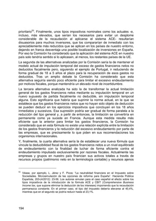 194
prioritario53
. Finalmente, unos tipos impositivos nominales como los actuales -e,
incluso, más elevados, que serían los necesarios para evitar un desplome
considerable de la recaudación al aplicarse el sistema ACE- resultarían
disuasorios para muchos inversores, que los compararían de inmediato con los
apreciablemente más reducidos que se aplican en los países de nuestro entorno,
dejando en franca desventaja una posible localización de inversiones en España.
Por eso la Comisión ha considerado que la aplicación del sistema ACE en nuestro
país solo tendría sentido si lo aplicasen, al menos, los restantes países de la UE.
La segunda de las alternativas analizadas por la Comisión sería la de mantener el
modelo actual de imputación temporal del exceso de gastos financieros netos no
deducidos fiscalmente pero, siguiendo el ejemplo de Portugal, ir reduciendo de
forma gradual de 18 a 5 años el plazo para la recuperación de esos gastos no
deducidos. Tras un amplio debate la Comisión ha considerado que esta
alternativa seguiría siendo poco eficiente para limitar el excesivo endeudamiento
por motivos fiscales, porque mantendría un elevado nivel de incertidumbre.
La tercera alternativa analizada ha sido la de transformar la actual limitación
general de los gastos financieros netos mediante su imputación temporal en un
nuevo supuesto de partida fiscalmente no deducible, sin imputación temporal
alguna. Esto significaría que habría que suprimir la norma actual, en la que se
establece que los gastos financieros netos que no hayan sido objeto de deducción
se pueden deducir en los ejercicios impositivos que concluyan en los 18 años
inmediatos y sucesivos. Esa supresión podría ser gradual de forma paralela a la
reducción del tipo general y, a partir de entonces, la limitación se convertiría en
permanente como ya sucede en Francia. Aunque esta medida resulta más
eficiente que la anterior para limitar los gastos financieros, la Comisión ha
considerado que en esta fórmula no existe una relación explícita entre la limitación
de los gastos financieros y la reducción del excesivo endeudamiento por parte de
las empresas, que es precisamente lo que piden en sus recomendaciones los
organismos internacionales.
Y, finalmente, la cuarta alternativa sería la de establecer una nueva fórmula que
vincule la deducibilidad fiscal de los gastos financieros netos a un nivel equilibrado
de endeudamiento con la finalidad de luchar de forma eficiente contra el
endeudamiento impulsado exclusivamente por razones fiscales. Actualmente las
empresas y grupos en nuestro país financian sus activos totales a través de
recursos propios (patrimonio neto en la terminología contable) y recursos ajenos
53
Véase, por ejemplo, L. Jérez y F. Picos: “La neutralidad financiera en el Impuesto sobre
Sociedades. Microsimulación de las opciones de reforma para España”. Hacienda Pública
Española, 203-(4/2012): 23-56. Los autores simulan para el caso español el efecto sobre los
tipos impositivos de la introducción de la fórmula ACE y CBIT (Comprehensive Business
Income tax, que supone eliminar la deducción de los intereses) imponiendo que la recaudación
permanezca constante. En el primer caso, el tipo del impuesto debería elevarse al 40,4%,
mientras que en el segundo se podría reducir hasta el 23,1%.
 