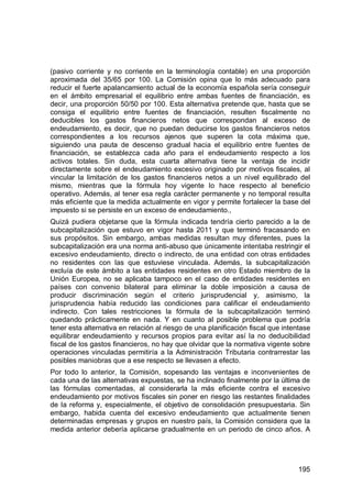 195
(pasivo corriente y no corriente en la terminología contable) en una proporción
aproximada del 35/65 por 100. La Comisión opina que lo más adecuado para
reducir el fuerte apalancamiento actual de la economía española sería conseguir
en el ámbito empresarial el equilibrio entre ambas fuentes de financiación, es
decir, una proporción 50/50 por 100. Esta alternativa pretende que, hasta que se
consiga el equilibrio entre fuentes de financiación, resulten fiscalmente no
deducibles los gastos financieros netos que correspondan al exceso de
endeudamiento, es decir, que no puedan deducirse los gastos financieros netos
correspondientes a los recursos ajenos que superen la cota máxima que,
siguiendo una pauta de descenso gradual hacia el equilibrio entre fuentes de
financiación, se establezca cada año para el endeudamiento respecto a los
activos totales. Sin duda, esta cuarta alternativa tiene la ventaja de incidir
directamente sobre el endeudamiento excesivo originado por motivos fiscales, al
vincular la limitación de los gastos financieros netos a un nivel equilibrado del
mismo, mientras que la fórmula hoy vigente lo hace respecto al beneficio
operativo. Además, al tener esa regla carácter permanente y no temporal resulta
más eficiente que la medida actualmente en vigor y permite fortalecer la base del
impuesto si se persiste en un exceso de endeudamiento.,
Quizá pudiera objetarse que la fórmula indicada tendría cierto parecido a la de
subcapitalización que estuvo en vigor hasta 2011 y que terminó fracasando en
sus propósitos. Sin embargo, ambas medidas resultan muy diferentes, pues la
subcapitalización era una norma anti-abuso que únicamente intentaba restringir el
excesivo endeudamiento, directo o indirecto, de una entidad con otras entidades
no residentes con las que estuviese vinculada. Además, la subcapitalización
excluía de este ámbito a las entidades residentes en otro Estado miembro de la
Unión Europea, no se aplicaba tampoco en el caso de entidades residentes en
países con convenio bilateral para eliminar la doble imposición a causa de
producir discriminación según el criterio jurisprudencial y, asimismo, la
jurisprudencia había reducido las condiciones para calificar el endeudamiento
indirecto. Con tales restricciones la fórmula de la subcapitalización terminó
quedando prácticamente en nada. Y en cuanto al posible problema que podría
tener esta alternativa en relación al riesgo de una planificación fiscal que intentase
equilibrar endeudamiento y recursos propios para evitar así la no deducibilidad
fiscal de los gastos financieros, no hay que olvidar que la normativa vigente sobre
operaciones vinculadas permitiría a la Administración Tributaria contrarrestar las
posibles maniobras que a ese respecto se llevasen a efecto.
Por todo lo anterior, la Comisión, sopesando las ventajas e inconvenientes de
cada una de las alternativas expuestas, se ha inclinado finalmente por la última de
las fórmulas comentadas, al considerarla la más eficiente contra el excesivo
endeudamiento por motivos fiscales sin poner en riesgo las restantes finalidades
de la reforma y, especialmente, el objetivo de consolidación presupuestaria. Sin
embargo, habida cuenta del excesivo endeudamiento que actualmente tienen
determinadas empresas y grupos en nuestro país, la Comisión considera que la
medida anterior debería aplicarse gradualmente en un periodo de cinco años. A
 