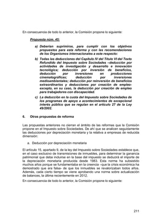211
En consecuencia de todo lo anterior, la Comisión propone lo siguiente:
Propuesta núm. 45:
a) Deberían suprimirse, para cumplir con los objetivos
propuestos para esta reforma y con las recomendaciones
de los Organismos internacionales a este respecto:
b) Todas las deducciones del Capítulo IV del Título VI del Texto
Refundido del Impuesto sobre Sociedades –deducción por
actividades de investigación y desarrollo e innovación
tecnológica; deducción por inversión de beneficios,
deducción por inversiones en producciones
cinematográficas; deducción por inversiones
medioambientales; deducción por reinversión de beneficios
extraordinarios y deducciones por creación de empleo-
excepto, en su caso, la deducción por creación de empleo
para trabajadores con discapacidad.
c) La deducción en la cuota del Impuesto sobre Sociedades de
los programas de apoyo a acontecimientos de excepcional
interés público que se regulan en el artículo 27 de la Ley
49/2002.
6. Otras propuestas de reforma
Las propuestas anteriores no cierran el ámbito de las reformas que la Comisión
propone en el Impuesto sobre Sociedades. De ahí que se analicen seguidamente
las deducciones por depreciación monetaria y la relativa a empresas de reducida
dimensión:
a. Deducción por depreciación monetaria
El artículo 15, apartado 9, de la ley del Impuesto sobre Sociedades establece que,
en el caso exclusivo de transmisiones de inmuebles, para determinar la ganancia
patrimonial que deba incluirse en la base del impuesto se deducirá el importe de
la depreciación monetaria producida desde 1983. Esta norma ha subsistido
muchos años porque se fundamentaba en la creencia –que la crisis económica ha
demostrado que era falsa- de que los inmuebles se revalorizaban todos años.
Además, cada cierto tiempo se viene aprobando una norma sobre actualización
de balances, la última recientemente en 2012.
En consecuencia de todo lo anterior, la Comisión propone lo siguiente:
 