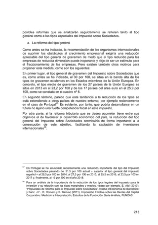 213
posibles reformas que se analizarán seguidamente se refieren tanto al tipo
general como a los tipos especiales del Impuesto sobre Sociedades.
a. La reforma del tipo general
Como antes se ha indicado, la recomendación de los organismos internacionales
de suprimir los obstáculos al crecimiento empresarial exigiría una reducción
apreciable del tipo general de gravamen de modo que el tipo reducido para las
empresas de reducida dimensión quede inoperante y deje de ser un estímulo para
el fraccionamiento de las empresas. Pero existen también otros motivos para
proponer esta medida, como son los siguientes:
En primer lugar, el tipo general de gravamen del Impuesto sobre Sociedades que
es, como antes se ha indicado, el 30 por 100, se sitúa en la banda alta de los
tipos de gravamen existentes en los Estados miembros de la Unión Europea. En
concreto, el tipo medio de gravamen de los 27 países de la Unión Europea se
sitúa en 2013 en el 23,2 por 100 y de los 17 países del área euro en el 25,9 por
100, como se constata en el cuadro nº 6.
En segundo término, parece que esta tendencia a la reducción de los tipos se
está extendiendo a otros países de nuestro entorno, por ejemplo recientemente
en el caso de Portugal57.
Es evidente, por tanto, que podría desarrollarse en un
futuro no lejano una fuerte competencia fiscal en este impuesto.
Por otra parte, si la reforma tributaria que se desea acometer tiene entre sus
objetivos el de favorecer el desarrollo económico del país, la reducción del tipo
general del Impuesto sobre Sociedades contribuiría de forma importante a la
consecución de este objetivo, facilitando la captación de inversiones
internacionales58
.
57
En Portugal se ha anunciado recientemente una reducción importante del tipo del Impuesto
sobre Sociedades pasando del 31,5 por 100 actual – superior al tipo general del impuesto
español – al 29,5 por 100 en 2014, al 27,5 por 100 en 2015, al 25,5 en 2016, al 23,5 por 100 en
2017 y, finalmente, al 19 por 100 en el año 2018.
58
Para un análisis de la importancia de la reducción de los tipos legales del impuesto para la
inversión y su relación con los tipos marginales y medios, véase por ejemplo, E. Albi (2013):
“Propuestas de reforma para el Impuesto sobre Sociedades”, Institut d’Economia de Barcelona;
y Sanz, J.F., D. Romero y B. Barruso (2011), Imposición Efectiva sobre las Rentas del Capital
Corporativo: Medición e Interpretación, Estudios de la Fundación, Serie Análisis, FUNCAS.
 