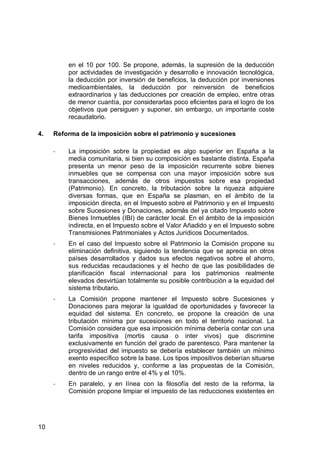 10
en el 10 por 100. Se propone, además, la supresión de la deducción
por actividades de investigación y desarrollo e innovación tecnológica,
la deducción por inversión de beneficios, la deducción por inversiones
medioambientales, la deducción por reinversión de beneficios
extraordinarios y las deducciones por creación de empleo, entre otras
de menor cuantía, por considerarlas poco eficientes para el logro de los
objetivos que persiguen y suponer, sin embargo, un importante coste
recaudatorio.
4. Reforma de la imposición sobre el patrimonio y sucesiones
- La imposición sobre la propiedad es algo superior en España a la
media comunitaria, si bien su composición es bastante distinta. España
presenta un menor peso de la imposición recurrente sobre bienes
inmuebles que se compensa con una mayor imposición sobre sus
transacciones, además de otros impuestos sobre esa propiedad
(Patrimonio). En concreto, la tributación sobre la riqueza adquiere
diversas formas, que en España se plasman, en el ámbito de la
imposición directa, en el Impuesto sobre el Patrimonio y en el Impuesto
sobre Sucesiones y Donaciones, además del ya citado Impuesto sobre
Bienes Inmuebles (IBI) de carácter local. En el ámbito de la imposición
indirecta, en el Impuesto sobre el Valor Añadido y en el Impuesto sobre
Transmisiones Patrimoniales y Actos Jurídicos Documentados.
- En el caso del Impuesto sobre el Patrimonio la Comisión propone su
eliminación definitiva, siguiendo la tendencia que se aprecia en otros
países desarrollados y dados sus efectos negativos sobre el ahorro,
sus reducidas recaudaciones y el hecho de que las posibilidades de
planificación fiscal internacional para los patrimonios realmente
elevados desvirtúan totalmente su posible contribución a la equidad del
sistema tributario.
- La Comisión propone mantener el Impuesto sobre Sucesiones y
Donaciones para mejorar la igualdad de oportunidades y favorecer la
equidad del sistema. En concreto, se propone la creación de una
tributación mínima por sucesiones en todo el territorio nacional. La
Comisión considera que esa imposición mínima debería contar con una
tarifa impositiva (mortis causa o inter vivos) que discrimine
exclusivamente en función del grado de parentesco. Para mantener la
progresividad del impuesto se debería establecer también un mínimo
exento específico sobre la base. Los tipos impositivos deberían situarse
en niveles reducidos y, conforme a las propuestas de la Comisión,
dentro de un rango entre el 4% y el 10%.
- En paralelo, y en línea con la filosofía del resto de la reforma, la
Comisión propone limpiar el impuesto de las reducciones existentes en
 
