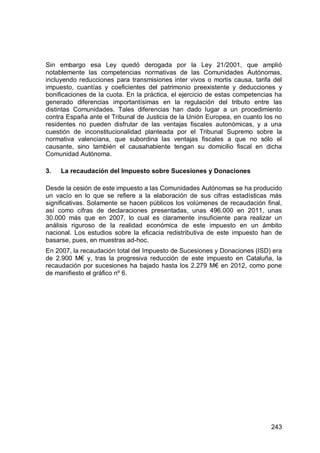 243
Sin embargo esa Ley quedó derogada por la Ley 21/2001, que amplió
notablemente las competencias normativas de las Comunidades Autónomas,
incluyendo reducciones para transmisiones inter vivos o mortis causa, tarifa del
impuesto, cuantías y coeficientes del patrimonio preexistente y deducciones y
bonificaciones de la cuota. En la práctica, el ejercicio de estas competencias ha
generado diferencias importantísimas en la regulación del tributo entre las
distintas Comunidades. Tales diferencias han dado lugar a un procedimiento
contra España ante el Tribunal de Justicia de la Unión Europea, en cuanto los no
residentes no pueden disfrutar de las ventajas fiscales autonómicas, y a una
cuestión de inconstitucionalidad planteada por el Tribunal Supremo sobre la
normativa valenciana, que subordina las ventajas fiscales a que no sólo el
causante, sino también el causahabiente tengan su domicilio fiscal en dicha
Comunidad Autónoma.
3. La recaudación del Impuesto sobre Sucesiones y Donaciones
Desde la cesión de este impuesto a las Comunidades Autónomas se ha producido
un vacío en lo que se refiere a la elaboración de sus cifras estadísticas más
significativas. Solamente se hacen públicos los volúmenes de recaudación final,
así como cifras de declaraciones presentadas, unas 496.000 en 2011, unas
30.000 más que en 2007, lo cual es claramente insuficiente para realizar un
análisis riguroso de la realidad económica de este impuesto en un ámbito
nacional. Los estudios sobre la eficacia redistributiva de este impuesto han de
basarse, pues, en muestras ad-hoc.
En 2007, la recaudación total del Impuesto de Sucesiones y Donaciones (ISD) era
de 2.900 M€ y, tras la progresiva reducción de este impuesto en Cataluña, la
recaudación por sucesiones ha bajado hasta los 2.279 M€ en 2012, como pone
de manifiesto el gráfico nº 6.
 