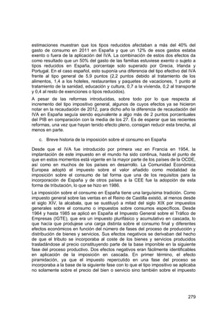 279
estimaciones muestran que los tipos reducidos afectaban a más del 40% del
gasto de consumo en 2011 en España y que un 12% de esos gastos estaba
exento o fuera de la aplicación del IVA. La combinación de estos dos efectos da
como resultado que un 50% del gasto de las familias estuviese exento o sujeto a
tipos reducidos en España, porcentaje solo superado por Grecia, Irlanda y
Portugal. En el caso español, esto suponía una diferencia del tipo efectivo del IVA
frente al tipo general de 5,9 puntos (2,2 puntos debido al tratamiento de los
alimentos, 1,4 a los hoteles, restaurantes y paquetes de vacaciones, 1 punto al
tratamiento de la sanidad, educación y cultura, 0,7 a la vivienda, 0,2 al transporte
y 0,4 al resto de exenciones o tipos reducidos).
A pesar de las reformas introducidas, sobre todo por lo que respecta al
incremento del tipo impositivo general, algunos de cuyos efectos ya se hicieron
notar en la recaudación de 2012, para dicho año la diferencia de recaudación del
IVA en España seguía siendo equivalente a algo más de 2 puntos porcentuales
del PIB en comparación con la media de los 27. Es de esperar que las recientes
reformas, una vez que hayan tenido efecto pleno, consigan reducir esta brecha, al
menos en parte.
c. Breve historia de la imposición sobre el consumo en España
Desde que el IVA fue introducido por primera vez en Francia en 1954, la
implantación de este impuesto en el mundo ha sido continua, hasta el punto de
que en estos momentos está vigente en la mayor parte de los países de la OCDE,
así como en muchos de los países en desarrollo. La Comunidad Económica
Europea adoptó el impuesto sobre el valor añadido como modalidad de
imposición sobre el consumo de tal forma que una de los requisitos para la
incorporación de España y de otros países a la CEE fue la adopción de esta
forma de tributación, lo que se hizo en 1986.
La imposición sobre el consumo en España tiene una larguísima tradición. Como
impuesto general sobre las ventas en el Reino de Castilla existió, al menos desde
el siglo XIV, la alcabala, que se sustituyó a mitad del siglo XIX por impuestos
generales sobre el consumo o impuestos sobre consumos específicos. Desde
1964 y hasta 1985 se aplicó en España el Impuesto General sobre el Tráfico de
Empresas (IGTE), que era un impuesto plurifásico y acumulativo en cascada, lo
que hacía que produjese una carga distinta sobre el consumo final y diferentes
efectos económicos en función del número de fases del proceso de producción y
distribución de bienes y servicios. Sus efectos negativos se derivaban del hecho
de que el tributo se incorporaba al coste de los bienes y servicios producidos
trasladándose al precio constituyendo parte de la base imponible en la siguiente
fase del proceso productivo. Dos efectos negativos eran fácilmente identificables
en aplicación de la imposición en cascada. En primer término, el efecto
piramidación, ya que el impuesto repercutido en una fase del proceso se
incorporaba a la base de la siguiente fase con lo que el tipo impositivo se aplicaba
no solamente sobre el precio del bien o servicio sino también sobre el impuesto
 