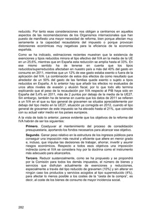 282
reducido. Por tanto esas consideraciones nos obligan a centrarnos en aquellos
aspectos de las recomendaciones de los Organismos internacionales que han
puesto de manifiesto una mayor necesidad de reforma, bien porque afectan muy
seriamente a la capacidad recaudatoria del impuesto o porque provocan
distorsiones económicas muy negativas para la eficiencia de la economía
española.
Como se ha indicado, estimaciones recientes muestran que la existencia de
exenciones y tipos reducidos minora el tipo efectivo del IVA en la media de la UE
en un 25,6%, mientras que en España esta reducción se amplía hasta el 33%. En
ese mismo sentido ha de tenerse en cuenta que los tipos
reducidos/superreducidos afectaban en nuestro país a más del 40% del gasto en
consumo en 2011, mientras que un 12% de ese gasto estaba exento o fuera de la
aplicación del IVA. La combinación de estos dos efectos da como resultado que
alrededor de un 50% del gasto de las familias quede exento o sujeto a tipos
reducidos en España. A lo anterior hay que añadir los efectos no evaluados de
unos altos niveles de evasión y elusión fiscal, por lo que todo ello termina
explicando que el peso de la recaudación por IVA respecto al PIB haya sido en
España del 5,4% en 2011, más de 2 puntos por debajo de la media de la UE27.
Sin embargo, también ha de tenerse en cuenta que los datos de 2011 se refieren
a un IVA en el que su tipo general de gravamen se situaba apreciablemente por
debajo del tipo medio en la UE27, situación ya corregida en 2012, cuando el tipo
general de gravamen de este impuesto se ha elevado hasta el 21%, que coincide
con su actual valor medio en los países europeos.
A la vista de todo lo anterior, parece evidente que los objetivos de la reforma del
IVA habrán de ser los siguientes:
Primero. Coadyuvar al mantenimiento del proceso de consolidación
presupuestaria, aportando los fondos necesarios para alcanzar ese objetivo.
Segundo. Ganar peso relativo en la estructura de los ingresos públicos para
conseguir una imposición más neutral y eficiente que altere en menor grado
e, incluso, que impulse las decisiones de trabajar, ahorrar, invertir y asumir
riesgos económicos. Respecto a todos esos objetivos una imposición
indirecta como el IVA se considera hoy por la doctrina como el instrumento
más adecuado para alcanzarlos.
Tercero. Reducir sustancialmente, como se ha propuesto y se propondrá
por la Comisión para todos los demás impuestos, el número de bienes y
servicios que disfrutan actualmente de exenciones y reducciones,
especialmente a través del tipo reducido de gravamen (10%) y sin alterar en
ningún caso los productos y servicios acogidos al tipo superreducido (4%),
para afectar lo menos posible a los costes de la “cesta de la compra”, es
decir, al coste de los bienes de consumo de mayor incidencia social.
 