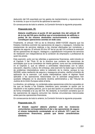 291
deducción del IVA soportado por los gastos de mantenimiento y reparaciones de
la vivienda, lo que no ocurriría de aplicarse la exención.
En consecuencia de todo lo anterior, la Comisión formula la siguiente propuesta:
Propuesta núm. 76:
Debería modificarse el punto 23 del apartado Uno del artículo 20
de la Ley del IVA para clarificar que el arrendamiento de edificios o
partes de los mismos destinados exclusivamente a viviendas
constituyen operaciones exentas en todo caso.
Finalmente, el artículo 1351.a) de la Directiva 2006/112/CEE dispone que los
Estados miembros eximirán las operaciones de seguro y reaseguro, incluidas las
prestaciones de servicios relativas a las mismas efectuadas por corredores y
agentes de seguros. El artículo 20.Uno.16º de la Ley del IVA contiene la exención
de las operaciones de seguro, reaseguro y capitalización incluyendo los servicios
de mediación con independencia de la condición de empresario o profesional de
quien los preste.
Esta exención, junto con las referidas a operaciones financieras, está incluida en
el Capítulo 3 del Título IX de la directiva que contiene las exenciones de
actividades que no se consideran de interés general, como son las contempladas
en el Capítulo 2, que se refieren a actividades relacionadas con la salud,
educación, deporte y cultura. Sin embargo, esta exención ha dado lugar a multitud
de problemas interpretativos sobre la extensión de la misma, aunque la Ley
26/2006, sobre mediación de seguros y reaseguros privados, clarificó el ámbito de
aplicación de la exención. Las dudas interpretativas sobre el régimen fiscal
aplicable a las operaciones relacionadas con la actividad aseguradora han
quedado reflejadas en la abundante doctrina administrativa y del Tribunal de
Justicia de la Unión Europea sobre el tema.
La directiva, sin embargo, no contempla estas operaciones entre los supuestos en
los que se faculta a los Estados miembros para conceder la opción por la
tributación a los sujetos pasivos, por lo que esa opción no puede ser incorporada
de forma inmediata a la Ley del IVA. No obstante, la Comisión considera que en
las operaciones de seguros concurren las mismas circunstancias mencionadas
antes para las operaciones financieras.
En consecuencia de todo lo anterior, la Comisión formula la siguiente propuesta:
Propuesta núm. 77:
El Estado español debería plantear ante las instancias
comunitarias correspondientes el dar a las operaciones de seguro
el mismo tratamiento contemplado en el artículo 137.1 para las
operaciones financieras, puesto que tienen características
similares.
 