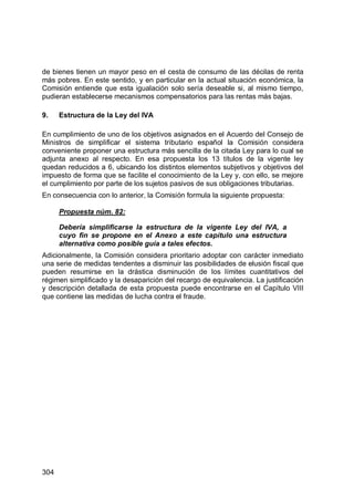 304
de bienes tienen un mayor peso en el cesta de consumo de las décilas de renta
más pobres. En este sentido, y en particular en la actual situación económica, la
Comisión entiende que esta igualación solo sería deseable si, al mismo tiempo,
pudieran establecerse mecanismos compensatorios para las rentas más bajas.
9. Estructura de la Ley del IVA
En cumplimiento de uno de los objetivos asignados en el Acuerdo del Consejo de
Ministros de simplificar el sistema tributario español la Comisión considera
conveniente proponer una estructura más sencilla de la citada Ley para lo cual se
adjunta anexo al respecto. En esa propuesta los 13 títulos de la vigente ley
quedan reducidos a 6, ubicando los distintos elementos subjetivos y objetivos del
impuesto de forma que se facilite el conocimiento de la Ley y, con ello, se mejore
el cumplimiento por parte de los sujetos pasivos de sus obligaciones tributarias.
En consecuencia con lo anterior, la Comisión formula la siguiente propuesta:
Propuesta núm. 82:
Debería simplificarse la estructura de la vigente Ley del IVA, a
cuyo fin se propone en el Anexo a este capítulo una estructura
alternativa como posible guía a tales efectos.
Adicionalmente, la Comisión considera prioritario adoptar con carácter inmediato
una serie de medidas tendentes a disminuir las posibilidades de elusión fiscal que
pueden resumirse en la drástica disminución de los límites cuantitativos del
régimen simplificado y la desaparición del recargo de equivalencia. La justificación
y descripción detallada de esta propuesta puede encontrarse en el Capítulo VIII
que contiene las medidas de lucha contra el fraude.
 