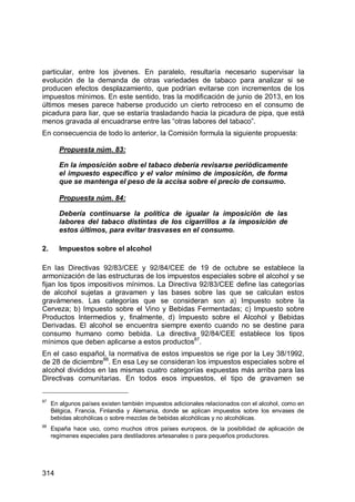 314
particular, entre los jóvenes. En paralelo, resultaría necesario supervisar la
evolución de la demanda de otras variedades de tabaco para analizar si se
producen efectos desplazamiento, que podrían evitarse con incrementos de los
impuestos mínimos. En este sentido, tras la modificación de junio de 2013, en los
últimos meses parece haberse producido un cierto retroceso en el consumo de
picadura para liar, que se estaría trasladando hacia la picadura de pipa, que está
menos gravada al encuadrarse entre las “otras labores del tabaco”.
En consecuencia de todo lo anterior, la Comisión formula la siguiente propuesta:
Propuesta núm. 83:
En la imposición sobre el tabaco debería revisarse periódicamente
el impuesto específico y el valor mínimo de imposición, de forma
que se mantenga el peso de la accisa sobre el precio de consumo.
Propuesta núm. 84:
Debería continuarse la política de igualar la imposición de las
labores del tabaco distintas de los cigarrillos a la imposición de
estos últimos, para evitar trasvases en el consumo.
2. Impuestos sobre el alcohol
En las Directivas 92/83/CEE y 92/84/CEE de 19 de octubre se establece la
armonización de las estructuras de los impuestos especiales sobre el alcohol y se
fijan los tipos impositivos mínimos. La Directiva 92/83/CEE define las categorías
de alcohol sujetas a gravamen y las bases sobre las que se calculan estos
gravámenes. Las categorías que se consideran son a) Impuesto sobre la
Cerveza; b) Impuesto sobre el Vino y Bebidas Fermentadas; c) Impuesto sobre
Productos Intermedios y, finalmente, d) Impuesto sobre el Alcohol y Bebidas
Derivadas. El alcohol se encuentra siempre exento cuando no se destine para
consumo humano como bebida. La directiva 92/84/CEE establece los tipos
mínimos que deben aplicarse a estos productos87
.
En el caso español, la normativa de estos impuestos se rige por la Ley 38/1992,
de 28 de diciembre88
. En esa Ley se consideran los impuestos especiales sobre el
alcohol divididos en las mismas cuatro categorías expuestas más arriba para las
Directivas comunitarias. En todos esos impuestos, el tipo de gravamen se
87
En algunos países existen también impuestos adicionales relacionados con el alcohol, como en
Bélgica, Francia, Finlandia y Alemania, donde se aplican impuestos sobre los envases de
bebidas alcohólicas o sobre mezclas de bebidas alcohólicas y no alcohólicas.
88
España hace uso, como muchos otros países europeos, de la posibilidad de aplicación de
regímenes especiales para destiladores artesanales o para pequeños productores.
 