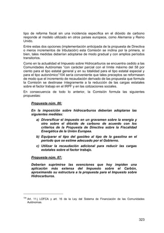 323
tipo de reforma fiscal sin una incidencia específica en el dióxido de carbono
responde al modelo utilizado en otros países europeos, como Alemania y Reino
Unido.
Entre estas dos opciones (implementación anticipada de la propuesta de Directiva
o meros incrementos de tributación) esta Comisión se inclina por la primera, si
bien, tales medidas deberían adoptarse de modo gradual y con amplios períodos
transitorios.
Como en la actualidad el Impuesto sobre Hidrocarburos se encuentra cedido a las
Comunidades Autónomas “con carácter parcial con el límite máximo del 58 por
ciento para el tipo estatal general y en su totalidad para el tipo estatal especial y
para el tipo autonómico”104 sería conveniente que tales preceptos se reformasen
de modo que el incremento de recaudación derivado de las propuesta que formula
la Comisión se destinase íntegramente a la reducción de las cargas estatales
sobre el factor trabajo en el IRPF y en las cotizaciones sociales.
En consecuencia de todo lo anterior, la Comisión formula las siguientes
propuestas:
Propuesta núm. 86:
En la imposición sobre hidrocarburos deberían adoptarse las
siguientes medidas:
a) Diversificar el impuesto en un gravamen sobre la energía y
otro sobre el dióxido de carbono de acuerdo con los
criterios de la Propuesta de Directiva sobre la Fiscalidad
Energética de la Unión Europea.
b) Equiparar el tipo del gasóleo al tipo de la gasolina en el
período que se estime adecuado por el Gobierno.
c) Utilizar la recaudación adicional para reducir las cargas
estatales sobre el factor trabajo.
Propuesta núm. 87:
Deberían suprimirse las exenciones que hoy impiden una
aplicación más extensa del Impuesto sobre el Carbón,
aproximando su estructura a la propuesta para el Impuesto sobre
Hidrocarburos.
104
Art. 11.j LOFCA y art. 16 de la Ley del Sistema de Financiación de las Comunidades
Autónomas.
 