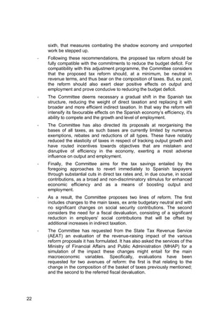 22
sixth, that measures combating the shadow economy and unreported
work be stepped up.
- Following these recommendations, the proposed tax reform should be
fully compatible with the commitments to reduce the budget deficit. For
compatibility with this adjustment programme, the Committee considers
that the proposed tax reform should, at a minimum, be neutral in
revenue terms, and thus bear on the composition of taxes. But, ex post,
the reform should also exert clear positive effects on output and
employment and prove conducive to reducing the budget deficit.
- The Committee deems necessary a gradual shift in the Spanish tax
structure, reducing the weight of direct taxation and replacing it with
broader and more efficient indirect taxation. In that way the reform will
intensify its favourable effects on the Spanish economy’s efficiency, it's
ability to compete and the growth and level of employment.
- The Committee has also directed its proposals at reorganising the
bases of all taxes, as such bases are currently limited by numerous
exemptions, rebates and reductions of all types. These have notably
reduced the elasticity of taxes in respect of tracking output growth and
have routed incentives towards objectives that are mistaken and
disruptive of efficiency in the economy, exerting a most adverse
influence on output and employment.
- Finally, the Committee aims for the tax savings entailed by the
foregoing approaches to revert immediately to Spanish taxpayers
through substantial cuts in direct tax rates and, in due course, in social
contributions, as a broad and non-discriminatory stimulus for enhanced
economic efficiency and as a means of boosting output and
employment.
- As a result, the Committee proposes two lines of reform. The first
includes changes to the main taxes, ex ante budgetary neutral and with
no significant changes on social security contributions. The second
considers the need for a fiscal devaluation, consisting of a significant
reduction in employers' social contributions that will be offset by
additional increases in indirect taxation.
- The Committee has requested from the State Tax Revenue Service
(AEAT) an evaluation of the revenue-raising impact of the various
reform proposals it has formulated. It has also asked the services of the
Ministry of Financial Affairs and Public Administration (MHAP) for a
simulation of the impact these changes might entail for the main
macroeconomic variables. Specifically, evaluations have been
requested for two avenues of reform: the first is that relating to the
change in the composition of the basket of taxes previously mentioned;
and the second to the referred fiscal devaluation.
 