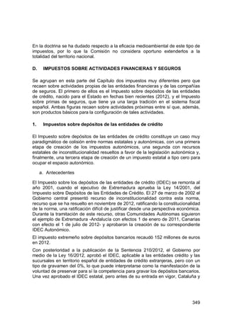 349
En la doctrina se ha dudado respecto a la eficacia medioambiental de este tipo de
impuestos, por lo que la Comisión no considera oportuno extenderlos a la
totalidad del territorio nacional.
D. IMPUESTOS SOBRE ACTIVIDADES FINANCIERAS Y SEGUROS
Se agrupan en esta parte del Capítulo dos impuestos muy diferentes pero que
recaen sobre actividades propias de las entidades financieras y de las compañías
de seguros. El primero de ellos es el Impuesto sobre depósitos de las entidades
de crédito, nacido para el Estado en fechas bien recientes (2012), y el Impuesto
sobre primas de seguros, que tiene ya una larga tradición en el sistema fiscal
español. Ambas figuras recaen sobre actividades próximas entre sí que, además,
son productos básicos para la configuración de tales actividades.
1. Impuestos sobre depósitos de las entidades de crédito
El Impuesto sobre depósitos de las entidades de crédito constituye un caso muy
paradigmático de colisión entre normas estatales y autonómicas, con una primera
etapa de creación de los impuestos autonómicos, una segunda con recursos
estatales de inconstitucionalidad resueltos a favor de la legislación autonómica y,
finalmente, una tercera etapa de creación de un impuesto estatal a tipo cero para
ocupar el espacio autonómico.
a. Antecedentes
El Impuesto sobre los depósitos de las entidades de crédito (IDEC) se remonta al
año 2001, cuando el ejecutivo de Extremadura aprueba la Ley 14/2001, del
Impuesto sobre Depósitos de las Entidades de Crédito. El 27 de marzo de 2002 el
Gobierno central presentó recurso de inconstitucionalidad contra esta norma,
recurso que se ha resuelto en noviembre de 2012, ratificando la constitucionalidad
de la norma, una ratificación difícil de justificar desde una perspectiva económica.
Durante la tramitación de este recurso, otras Comunidades Autónomas siguieron
el ejemplo de Extremadura -Andalucía con efectos 1 de enero de 2011, Canarias
con efecto el 1 de julio de 2012- y aprobaron la creación de su correspondiente
IDEC Autonómico.
El impuesto extremeño sobre depósitos bancarios recaudó 152 millones de euros
en 2012.
Con posterioridad a la publicación de la Sentencia 210/2012, el Gobierno por
medio de la Ley 16/2012, aprobó el IDEC, aplicable a las entidades crédito y las
sucursales en territorio español de entidades de crédito extranjeras, pero con un
tipo de gravamen del 0%, lo que puede interpretarse como la manifestación de la
voluntad de preservar para sí la competencia para gravar los depósitos bancarios.
Una vez aprobado el IDEC estatal, pero antes de su entrada en vigor, Cataluña y
 