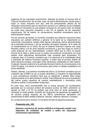 356
exigencia de los impuestos autonómicos, después de perder el recurso ante el
Tribunal Constitucional. No se trata, pues, de que la Administración central vaya a
exigir un nuevo impuesto sino que, ante los perturbadores efectos de los
impuestos autonómicos para la economía nacional y en defensa de las entidades
de crédito en momentos en que estaban inmersas en una grave crisis, ha tratado
de evitar esos perjuicios ocupando a tipo 0% el espacio de los impuestos
autonómicos. No ha habido, en consecuencia, beneficio recaudatorio para la
Administración central.
Por las razones apuntadas, la Comisión considera que deberían suprimirse estos
impuestos con carácter definitivo y general. Si la razón de su implantación es
meramente recaudatoria, existen otras figuras impositivas menos distorsionantes
de la actividad económica y de los principios de justicia tributaria. Si la razón de
su mantenimiento es la noción de que el sistema financiero soporta una carga
tributaria inferior a la de otros sectores económicos y que esa carga no cubre el
coste potencial de sus externalidades -cuestión difícil que la crisis ha puesto
encima de la mesa y sobre la que no existe una evidencia concluyente- sin duda
existen otras alternativas técnicamente más correctas para aumentarla. En
cualquier caso, la Comisión considera que ni la solvencia ni la rentabilidad actual
y previsible del sistema financiero español, ni sobre todo el proceso abierto de
unión bancaria europea, aconsejan tomar decisiones unilaterales en esta materia.
Cualquier impuesto adicional a la actividad bancaria habría de consensuarse en la
Unión Europea, o al menos en la Eurozona, para evitar un castigo competitivo a la
banca española.
Debido, además, a la extrema movilidad del ahorro, la Comisión considera que en
cualquier caso el IDEC es por su propia naturaleza un impuesto no regionalizable
y cuya competencia normativa hace que su regulación y gestión deba recaer
exclusivamente en la Administración central. Cosa diferente es que la recaudación
del mismo pueda repartirse de manera preestablecida y automática entre
Gobierno central y Comunidades Autónomas.
En todo caso, sería recomendable que la actual situación de incertidumbre
generada por la excesiva lentitud del proceso jurídico (el IDEC extremeño se
aprobó en 2001 y el TC ha tardado casi once años en dictar sentencia), se
resolviera lo antes posible, evitando así situaciones de apariencia de legalidad y
de eficacia jurídica respecto de los IDECs autonómicos aprobados con
posterioridad al IDEC estatal (Cataluña, Asturias, Valencia, Navarra y Vizcaya).
En consecuencia de lo anterior, la Comisión formula la siguiente propuesta:
Propuesta núm. 102:
Deberían suprimirse de manera definitiva el Impuesto estatal a los
depósitos de entidades de crédito y todos los impuestos
autonómicos equivalentes.
 