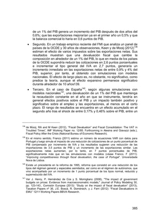 385
de un 1% del PIB genera un incremento del PIB después de dos años del
0,6%; que las exportaciones mejorarían ya en el primer año un 0,5% y que
la balanza comercial lo haría en 0,6 puntos de PIB.
Segundo. En un trabajo empírico reciente del FMI que analiza un panel de
países de la OCDE y 30 años de observaciones, Keen y de Mooij (2012)138
estiman el efecto de varios impuestos sobre las exportaciones netas. Sus
resultados muestran que una devaluación fiscal que cambie la
composición en alrededor de un 1% del PIB, lo que en media de los países
de la OCDE supondría reducir las cotizaciones en 2,6 puntos porcentuales
e incrementar el tipo general del IVA en 2,7 puntos, generaría un
incremento inmediato en las exportaciones netas de entre 0,9% y 4% del
PIB, superior, por tanto, al obtenido con simulaciones con modelos
nacionales. El efecto de largo plazo es, no obstante, no significativo, como
predice la teoría, aunque el efecto expansivo permanece significativo
durante alrededor de 10 años139.
Tercero. En el caso de España140
, según algunas simulaciones con
modelos nacionales141
, una devaluación de un 1% del PIB que mantenga
la recaudación constante en el año en que se instrumente, tendría en
general efectos positivos sobre el PIB y un impacto también positivo y
significativo sobre el empleo y las exportaciones, al menos en el corto
plazo. El rango de resultados se encuentra en un efecto acumulado en el
segundo año tras el shock de entre 0,17% y 0,46% sobre el PIB, entre un
138
de Mo