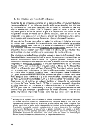 44
b. Los impuestos y su recaudación en España
Partiendo de los principios anteriores, en la actualidad las estructuras tributarias
más generalizadas en los países de nuestro entorno son aquellas que abarcan
impuestos que se consideran esenciales, por su capacidad recaudatoria, por sus
efectos económicos –tales como el impuesto personal sobre la renta o el
impuesto general sobre las ventas- o por sus capacidades de control de las
magnitudes básicas afectadas por el sistema tributario, como es el caso de la
imposición sobre sociedades2
y de las que gravan las transmisiones, tales como
los impuestos sobre sucesiones y donaciones y transmisiones patrimoniales.
Al lado de las figuras esenciales en todos los sistemas tributarios aparecen
impuestos que pretenden fundamentalmente una determinada ordenación
económica y social, tales como los que recaen sobre el comercio exterior, y otros
que pretenden una más adecuada asignación de costes sociales, entre los que se
encuentran los que recaen sobre las bebidas y el tabaco, los automóviles y los
combustibles o los que se refieren a la preservación del medio ambiente.
Si a efectos de pura clasificación inicial se excluye el sistema de financiación de la
Seguridad Social, que en casi todos los países de nuestro entorno constituye un
sistema relativamente independiente de ingresos públicos adscrito a la
financiación de determinados servicios sociales, el sistema tributario español está
integrado por dos figuras esenciales: el Impuesto sobre la Renta de las Personas
Físicas (IRPF), con su derivado el Impuesto sobre la Renta de No Residentes
(IRNR), y el Impuesto sobre el Valor Añadido (IVA). Además el sistema cuenta
con impuestos que, junto con su no despreciable recaudación, desempeñan un
importante papel de figuras de control, tales como el Impuesto sobre Sociedades
(IS), pues en las sociedades o entidades es donde se genera la mayor parte de la
renta del país; el de Patrimonio (IP); el de Transmisiones Patrimoniales (ITP); el
de Actos Jurídicos Documentados (AJD) y el de Sucesiones y Donaciones (ISD).
Finalmente, en el sistema se incluyen también un impuesto de ordenación
económica, la Tarifa Exterior Común (TEC) e impuestos de asignación de costes
sociales, tales como los que recaen sobre la matriculación o el uso de vehículos;
los que giran sobre los combustibles y la energía; los que gravan las bebidas o el
tabaco y los que pretenden la preservación del medio ambiente. Todo ello sin
contar importantes impuestos locales -como los que giran sobre los bienes
2
Para algunos el Impuesto sobre Sociedades es también un impuesto básico pero las opiniones
doctrinales sobre este tributo son generalmente muy negativas debido a que, pese a su
naturaleza de impuesto directo, no recae sobre la capacidad de pago de los individuos. Sus
efectos económicos no suelen ser los más deseables, al introducir un fuerte sesgo a favor de la
financiación empresarial mediante endeudamiento, al gravar doblemente los beneficios
empresariales distribuidos y al sospecharse su posible traslación a los precios en el corto
plazo. Pero su evidente potencia recaudatoria en circunstancias económicas normales y las
posibilidades de control que proporciona a otras varias figuras del sistema han terminado por
hacerlo imprescindible en el cuadro impositivo de los países desarrollados.
 