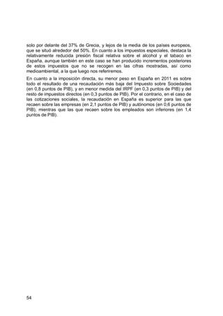 54
solo por delante del 37% de Grecia, y lejos de la media de los países europeos,
que se situó alrededor del 50%. En cuanto a los impuestos especiales, destaca la
relativamente reducida presión fiscal relativa sobre el alcohol y el tabaco en
España, aunque también en este caso se han producido incrementos posteriores
de estos impuestos que no se recogen en las cifras mostradas, así como
medioambiental, a la que luego nos referiremos.
En cuanto a la imposición directa, su menor peso en España en 2011 es sobre
todo el resultado de una recaudación más baja del Impuesto sobre Sociedades
(en 0,8 puntos de PIB), y en menor medida del IRPF (en 0,3 puntos de PIB) y del
resto de impuestos directos (en 0,3 puntos de PIB). Por el contrario, en el caso de
las cotizaciones sociales, la recaudación en España es superior para las que
recaen sobre las empresas (en 2,1 puntos de PIB) y autónomos (en 0,6 puntos de
PIB), mientras que las que recaen sobre los empleados son inferiores (en 1,4
puntos de PIB).
 