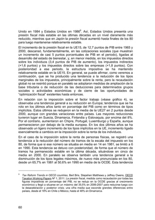 60
Unido en 1984 y Estados Unidos en 19869
. Así, Estados Unidos presenta una
presión fiscal más estable en las últimas décadas en un nivel claramente más
reducido, mientras que en Japón la presión fiscal aumentó hasta finales de los 80
para luego mantenerse relativamente estable.
El incremento de la presión fiscal en la UE15, de 12,7 puntos de PIB entre 1965 y
2000, descansó, fundamentalmente, en las cotizaciones sociales (que muestran
un incremento de casi 5 puntos porcentuales de PIB en el periodo), ligadas al
desarrollo del estado de bienestar, y, en menor medida, en los impuestos directos
sobre los individuos (3,4 puntos de PIB de aumento), los impuestos indirectos
(+1,6 puntos) y los impuestos directos sobre las empresas (+1,8 puntos). Con
posterioridad a ese periodo, la estructura impositiva se ha mantenido
relativamente estable en la UE15. En general, se puede afirmar, como veremos a
continuación, que se ha producido una tendencia a la reducción de los tipos
marginales de los impuestos, principalmente sobre la renta, pero la recaudación
global no se resintió porque en paralelo se adoptaron medidas de ampliación de la
base tributaria o de reducción de las deducciones para determinados grupos
sociales o actividades económicas y de cierre de las oportunidades de
“optimización fiscal” existentes hasta entonces.
En relación con la imposición sobre el factor trabajo (véase gráfico 4), se
observaba una tendencia general a su reducción en Europa; tendencia que se ha
roto en los últimos años tanto en porcentaje del PIB como en términos de tipos
implícitos. Estos últimos se redujeron en la media de la UE27 en 2 puntos desde
2000, aunque con grandes variaciones entre países. Las mayores reducciones
tuvieron lugar en Suecia, Dinamarca, Finlandia y Eslovaquia, por encima del 8%.
Por el contrario, aumentaron en Chipre, Portugal, Luxemburgo y España, aunque
permanecieron por debajo de la media europea. En los dos últimos años se ha
observado un ligero incremento de los tipos implícitos en la UE, incremento ligado
esencialmente a cambios en la imposición sobre la renta de los individuos.
En el caso de la imposición sobre la renta de personas físicas, se registró una
tendencia a la reducción del número de tramos de la escala del impuesto en los
80, de forma que si ese número se situaba en media en 14 en 1981, se limitó a 6
en 1990. Esta tendencia se detuvo con posterioridad, de forma que el número de
tramos ha permanecido estable en la última década, situándose en cinco de
media en 2000. En paralelo se observa también una tendencia general a la
disminución de los tipos legales máximos, de nuevo más pronunciada en los 80,
desde un 65,7% en 1981 al 50,6% en 1990 en media de la OCDE. Esta tendencia
9
Tax Reform Trends in OECD countries, Bert Bris, Stepehen Matthews y Jeffrey Owens, OECD
Taxation Working Papers Nº 1, 2011. La presión fiscal, medida como recaudación por todas las
figuras impositivas en porcentaje del PIB, no se redujo en la OCDE gracias al crecimiento
económico y llegó a situarse en un máximo del 35,5% en 2006-2007 para reducirse luego con
la desaceleración y posterior crisis; una cifra media que esconde grandes diferencias entre
países, desde el 18% en Chile o México, hasta el 48% en Dinamarca.
 